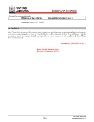 Comissão Permanente de Licitação
                  PROCESSO Nº 090311547/2011               PREGÃO PRESENCIAL Nº 08/2011

                  ANEXO VI - Minuta do Contrato.


38. DO FORO

38.1 As questões decorrentes da execução deste instrumento que não possam ser dirimidas administrativamente,
serão processadas e julgadas na Vara da Fazenda Pública, no Foro da cidade de João Pessoa/PB, com exclusão
de qualquer outro, por mais privilegiado que seja, salvo nos casos previstos no art. 102, Inciso I, alínea “d”, da
Constituição Federal.


                                                                             João Pessoa, 09 de maio de 2011.


                                          Karla Michele Vitorino Maia
                                          Pregoeira/Presidenta da CSL




                                                                                               Karla Michele Vitorino Maia
                                                   31/44                                      Pregoeira/Presidenta da CPL
 
