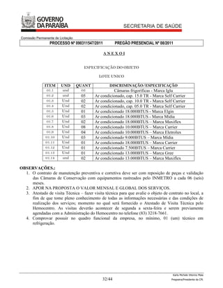 Comissão Permanente de Licitação
                 PROCESSO Nº 090311547/2011            PREGÃO PRESENCIAL Nº 08/2011

                                               ANEXOI


                                     ESPECIFICAÇÃO DO OBJETO

                                             LOTE UNICO

              ITEM      UND        QUANT           DISCRIMINAÇÃO/ESPECIFICAÇÃO
                01.1    und          03              Câmaras frigoríficas - Marca Iglu
                01.2    und         05     Ar condicionado, cap. 15.0 TR - Marca Self Carrier
                01.3    Und         02     Ar condicionado, cap. 10.0 TR - Marca Self Carrier
                01.4    Und         02     Ar condicionado, cap. 05.0 TR - Marca Self Carrier
                01.5    Und         01     Ar condicionado 18.000BTUS - Marca Elgin
                01.6    Und         03     Ar condicionado 18.000BTUS - Marca Mídia
                01.7    Und         02     Ar condicionado 18.000BTUS – Marca Maxiflex
                01.8    Und         08     Ar condicionado 10.000BTUS – Marca Carrier
                01.9    Und         04     Ar condicionado 10.000BTUS – Marca Eletrolux
               01.10    Und         03     Ar condicionado 9.000BTUS – Marca Mídia
               01.11    Und         01     Ar condicionado 18.000BTUS – Marca Carrier
               01.12    Und         01     Ar condicionado 7.500BTUS – Marca Carrier
               01.13    Und         01     Ar condicionado 13.000BTUS – Marca Gree
               01.14    und         02     Ar condicionado 13.000BTUS – Marca Maxiflex

OBSERVAÇÕES.:
  1. O contrato de manutenção preventiva e corretiva deve ser com reposição de peças e validação
     das Câmaras de Conservação com equipamentos rastreados pelo INMETRO a cada 06 (seis)
     meses.
  2. APOR NA PROPOSTA O VALOR MENSAL E GLOBAL DOS SERVIÇOS.
  3. Atestado de visita Técnica – fazer visita técnica para que avalie o objeto de contrato no local, a
     fim de que tome pleno conhecimento de todas as informações necessárias e das condições de
     realização dos serviços; momento no qual será fornecido o Atestado de Visita Técnica pelo
     Hemocentro. As visitas deverão acontecer de segunda a sexta-feira e serem previamente
     agendadas com a Administração do Hemocentro no telefone (83) 3218-7661.
  4. Comprovar possuir no quadro funcional da empresa, no mínimo, 01 (um) técnico em
     refrigeração.




                                                                                      Karla Michele Vitorino Maia
                                               32/44                                 Pregoeira/Presidenta da CPL
 