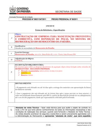 Comissão Permanente de Licitação
                  PROCESSO Nº 090311547/2011             PREGÃO PRESENCIAL Nº 08/2011


                                                 ANEXO II

                                   Termo de Referência – Especificações

        Objeto:
        CONTRATAÇÃO DE EMPRESA PARA MANUTENÇÃO PREVENTIVA
  A
        E CORRETIVA, COM REPOSIÇÃO DE PEÇAS, NO SISTEMA DE
        REFRIGERAÇÃO DO HEMOCENTRO DA PARAÍBA.
        Justificativa:
  B
        Atender às necessidades do Hemocentro da Paraíba.

        Local de Entrega:
  C
        Hemocentro da Paraíba, sito à Av. Dom Pedro II, 1119 - Torre- João Pessoa/PB

        Adjudicação do Objeto:
 D
        GLOBAL.

        DA DOTAÇÃO ORÇAMENTÁRIA:
        Os recursos para cobrir as despesas decorrentes da aquisição objeto desta licitação serão oriundos do
        HEMOCENTRO - RECURSOS PRÓPRIOS.
            Dotação orçamentária: 02855.25101.10.302.5154.2953
  E
            FONTE 072.
            Reserva: 00989



        DO PAGAMENTO:

        – O pagamento será efetuado em até 30 dias após a entrega dos materiais com apresentação da fatura
        devidamente atestada.
  F
        – Caso o pagamento não seja efetuado até 30 (trinta) dias após o prazo previsto no item anterior, o
        valor será atualizado financeiramente pelo IPCA, a partir da data final do período de seu adimplemento
        até o seu devido pagamento, desde que expressamente solicitado pela Contratada.




        Atestado de visita Técnica – fazer visita técnica para que avalie o objeto de contrato no
 G      local, a fim de que tome plenos conhecimentos de todas as informações necessárias e das
        condições de realização dos serviços; quando será fornecido o Atestado de Visita Técnica.
        As visitas deverão acontecer de segunda a sexta-feira e serem previamente agendadas com
        a Administração do Hemocentro e apresentar “atestado de visita”, que será expedido


                                                                                            Karla Michele Vitorino Maia
                                                 33/44                                     Pregoeira/Presidenta da CPL
 