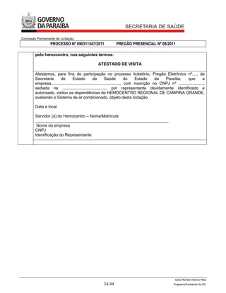 Comissão Permanente de Licitação
                  PROCESSO Nº 090311547/2011                    PREGÃO PRESENCIAL Nº 08/2011

        pelo hemocentro, nos seguintes termos:

                                                   ATESTADO DE VISITA

        Atestamos, para fins de participação no processo licitatório, Pregão Eletrônico nº...., da
        Secretaria      de        Estado            da        Saúde           do   Estado    da  Paraíba,       que         a
        empresa............................................................., com inscrição no CNPJ nº ......................,
        sediada na ......................................., por representante devidamente identificado e
        autorizado, visitou as dependências do HEMOCENTRO REGIONAL DE CAMPINA GRANDE,
        avaliando o Sistema de ar condicionado, objeto desta licitação.

        Data e local

        Servidor (a) do Hemocentro – Nome/Matrícula
        ___________________________________________________________
         Nome da empresa
        CNPJ
        Identificação do Representante




                                                                                                         Karla Michele Vitorino Maia
                                                       34/44                                            Pregoeira/Presidenta da CPL
 