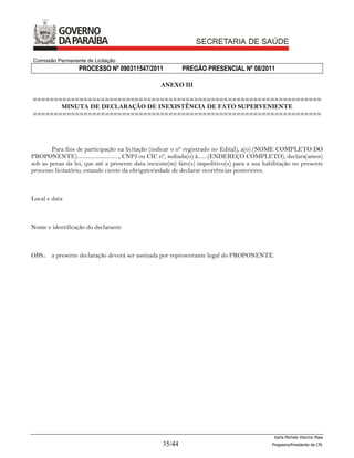 Comissão Permanente de Licitação
                  PROCESSO Nº 090311547/2011              PREGÃO PRESENCIAL Nº 08/2011

                                                  ANEXO III

====================================================================
       MINUTA DE DECLARAÇÃO DE INEXISTÊNCIA DE FATO SUPERVENIENTE
====================================================================




        Para fins de participação na licitação (indicar o nº registrado no Edital), a(o) (NOME COMPLETO DO
PROPONENTE).............................., CNPJ ou CIC nº, sediada(o) à.......(ENDEREÇO COMPLETO), declara(amos)
sob as penas da lei, que até a presente data inexiste(m) fato(s) impeditivo(s) para a sua habilitação no presente
processo licitatório, estando ciente da obrigatoriedade de declarar ocorrências posteriores.



Local e data



Nome e identificação do declarante



OBS.: a presente declaração deverá ser assinada por representante legal do PROPONENTE.




                                                                                              Karla Michele Vitorino Maia
                                                  35/44                                      Pregoeira/Presidenta da CPL
 
