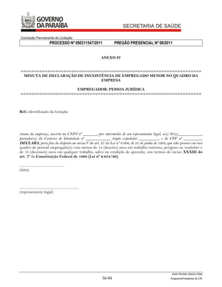 Comissão Permanente de Licitação
                                  PROCESSO Nº 090311547/2011                   PREGÃO PRESENCIAL Nº 08/2011


                                                                       ANEXO IV


 ====================================================================
  MINUTA DE DECLARAÇÃO DE INEXISTÊNCIA DE EMPREGADO MENOR NO QUADRO DA
                                 EMPRESA

                      EMPREGADOR: PESSOA JURÍDICA
 ====================================================================



Ref.: identificação da licitação




(nome da empresa), inscrita no CNPJ nº _______, por intermédio de seu representante legal, o(a) Sr(a)____________,
portador(a) da Carteira de Identidade nº ____________, órgão expedidor __________, e do CPF nº _________,
DECLARA, para fins do disposto no inciso V do art. 27 da Lei nº 8.666, de 21 de junho de 1993, que não possui em seu
quadro de pessoal empregado(s) com menos de 18 (dezoito) anos em trabalho noturno, perigoso ou insalubre e
de 16 (dezesseis) anos em qualquer trabalho, salvo na condição de aprendiz, nos termos do inciso XXXIII do
art. 7º da Constituição Federal de 1998 (Lei nº 9.854/99).

...................................................
(data)



....................................................................
(representante legal)




                                                                                                           Karla Michele Vitorino Maia
                                                                       36/44                              Pregoeira/Presidenta da CPL
 