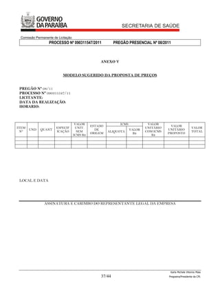 Comissão Permanente de Licitação
                  PROCESSO Nº 090311547/2011              PREGÃO PRESENCIAL Nº 08/2011



                                                  ANEXO V


                           MODELO SUGERIDO DA PROPOSTA DE PREÇOS


 PREGÃO Nº 08/11
 PROCESSO Nº 090311547/11
 LICITANTE:
 DATA DA REALIZAÇÃO:
 HORARIO:



                                     VALOR                   ICMS            VALOR
                                              ESTADO                                     VALOR
ITEM                   ESPECIF       UNIT.                                  UNITÁRIO                      VALOR
       UND   QUANT                              DE                  VALOR              UNITÁRIO
  N°                   ICAÇÃO         SEM              ALIQUOTA             COM ICMS                      TOTAL
                                              ORIGEM                  R$               PROPOSTO
                                    ICMS R$                                    R$




 LOCAL E DATA




               ASSINATURA E CARIMBO DO REPRESENTANTE LEGAL DA EMPRESA




                                                                                        Karla Michele Vitorino Maia
                                                  37/44                                Pregoeira/Presidenta da CPL
 