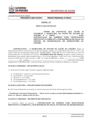Comissão Permanente de Licitação
                   PROCESSO Nº 090311547/2011               PREGÃO PRESENCIAL Nº 08/2011

                                                   ANEXO – VI

                                           MINUTA DE CONTRATO


                                                TERMO DE CONTRATO QUE ENTRE SI
                                       CELEBRAM A SECRETARIA DA SAÚDE DO ESTADO DA
                                       PARAÍBA E A FIRMA ________________________, PARA
                                       CONTRATAÇÃO DE EMPRESA PARA MANUTENÇÃO
                                       PREVENTIVA E CORRETIVA, COM REPOSIÇÃO DE PEÇAS, NO
                                       SISTEMA DE REFRIGERAÇÃO DO HEMOCENTRO DA
                                       PARAÍBA.


         CONTRATANTE – A SECRETARIA DE ESTADO DA SAÚDE DA PARAÍBA, Órgão da
Administração Direta do Governo do Estado da Paraíba, situada na Avenida Dom Pedro II, n.º 1826, nesta
capital, doravante denominada simplesmente “SECRETARIA”, CNPJ/MF N.º 08.778.268/0001-60, neste ato
representada pelo seu Secretário em exercício WALDSON DIAS DE SOUZA, brasileiro, casado, residente e
domiciliado, nesta capital, a Rua Arnaldo Costa, n.º 1672, Cristo Redentor – CEP 58.071-100 – João Pessoa/PB.,
inscrito no CPF sob o n.º 028.578.024-71 e RG. N.º 5.396.195-SSP/PE e a firma __________________, CNPJ
____________, com endereço _____________________________________________, doravante denominada
simplesmente “CONTRATADA”, resolvem firmar o presente Termo, mediante as cláusulas e condições:

CLÁUSULA PRIMEIRA - DO SUPORTE LEGAL

1.1. O presente Contrato reger-se-á pelos seguintes diplomas legais:

    a)   Lei Federal nº. 8.666/93 e suas alterações posteriores;
    b)   Lei Federal nº. 10.520/2002;
    c)   Decreto nº. 3.555/2000;
    d)   Lei Complementar nº. 101/2000.
    e)   Lei Complementar nº. 123/2006.

CLÁUSULA SEGUNDA – DOS RECURSOS FINANCEIROS

2.1. Os recursos financeiros necessários ao custeio do presente Contrato são da seguinte ordem:

- Classificação Funcional Programática - 02855 25101.10.302.5154.2953.0000.0000000.33903900.72 –
Fonte 10 – Reserva 00989, de 02/05/2011.

CLÁUSULA TERCEIRA – DO OBJETO DO CONTRATO

3.1. Constitui objeto do presente a CONTRATAÇÃO DE EMPRESA PARA MANUTENÇÃO
PREVENTIVA E CORRETIVA, COM REPOSIÇÃO DE PEÇAS, NO SISTEMA DE REFRIGERAÇÃO,




                                                                                             Karla Michele Vitorino Maia
                                                    38/44                                   Pregoeira/Presidenta da CPL
 