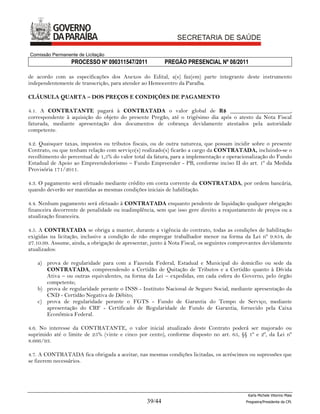 Comissão Permanente de Licitação
                 PROCESSO Nº 090311547/2011              PREGÃO PRESENCIAL Nº 08/2011

de acordo com as especificações dos Anexos do Edital, a(s) faz(em) parte integrante deste instrumento
independentemente de transcrição, para atender ao Hemocentro da Paraíba.

CLÁUSULA QUARTA – DOS PREÇOS E CONDIÇÕES DE PAGAMENTO

4.1. A CONTRATANTE pagará à CONTRATADA o valor global de R$ _____________________,
correspondente à aquisição do objeto do presente Pregão, até o trigésimo dia após o atesto da Nota Fiscal
faturada, mediante apresentação dos documentos de cobrança devidamente atestados pela autoridade
competente.

4.2. Quaisquer taxas, impostos ou tributos fiscais, ou de outra natureza, que possam incidir sobre o presente
Contrato, ou que tenham relação com serviço(s) realizado(s) ficarão a cargo da CONTRATADA, incluindo-se o
recolhimento do percentual de 1,5% do valor total da fatura, para a implementação e operacionalização do Fundo
Estadual de Apoio ao Empreendedorismo – Fundo Empreender - PB, conforme inciso II do art. 1º da Medida
Provisória 171/2011.

4.3. O pagamento será efetuado mediante crédito em conta corrente da CONTRATADA, por ordem bancária,
quando deverão ser mantidas as mesmas condições iniciais de habilitação.

4.4. Nenhum pagamento será efetuado à CONTRATADA enquanto pendente de liquidação qualquer obrigação
financeira decorrente de penalidade ou inadimplência, sem que isso gere direito a reajustamento de preços ou a
atualização financeira.

4.5. A CONTRATADA se obriga a manter, durante a vigência do contrato, todas as condições de habilitação
exigidas na licitação, inclusive a condição de não empregar trabalhador menor na forma da Lei nº 9.854, de
27.10.99. Assume, ainda, a obrigação de apresentar, junto à Nota Fiscal, os seguintes comprovantes devidamente
atualizados:

   a) prova de regularidade para com a Fazenda Federal, Estadual e Municipal do domicílio ou sede da
      CONTRATADA, compreendendo a Certidão de Quitação de Tributos e a Certidão quanto à Dívida
      Ativa – ou outras equivalentes, na forma da Lei – expedidas, em cada esfera do Governo, pelo órgão
      competente;
   b) prova de regularidade perante o INSS - Instituto Nacional de Seguro Social, mediante apresentação da
      CND - Certidão Negativa de Débito;
   c) prova de regularidade perante o FGTS - Fundo de Garantia do Tempo de Serviço, mediante
      apresentação do CRF - Certificado de Regularidade de Fundo de Garantia, fornecido pela Caixa
      Econômica Federal.

4.6. No interesse da CONTRATANTE, o valor inicial atualizado deste Contrato poderá ser majorado ou
suprimido até o limite de 25% (vinte e cinco por cento), conforme disposto no art. 65, §§ 1º e 2º, da Lei nº
8.666/93.

4.7. A CONTRATADA fica obrigada a aceitar, nas mesmas condições licitadas, os acréscimos ou supressões que
se fizerem necessários.




                                                                                           Karla Michele Vitorino Maia
                                                 39/44                                    Pregoeira/Presidenta da CPL
 