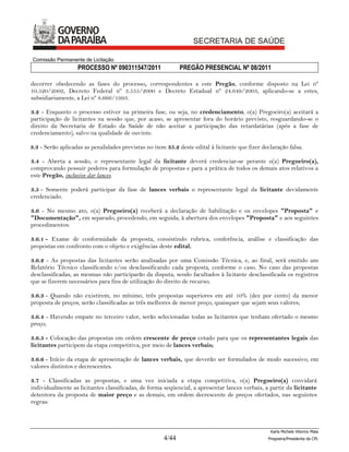 Comissão Permanente de Licitação
                   PROCESSO Nº 090311547/2011                PREGÃO PRESENCIAL Nº 08/2011

decorrer obedecendo as fases do processo, correspondentes a este Pregão, conforme disposto na Lei nº
10.520/2002, Decreto Federal nº 3.555/2000 e Decreto Estadual nº 24.649/2003, aplicando-se a estes,
subsidiariamente, a Lei nº 8.666/1993.

3.2 - Enquanto o processo estiver na primeira fase, ou seja, no credenciamento, o(a) Pregoeiro(a) aceitará a
participação de licitantes na sessão que, por acaso, se apresentar fora do horário previsto, resguardando-se o
direito da Secretaria de Estado da Saúde de não aceitar a participação das retardatárias (após a fase de
credenciamento), salvo na qualidade de ouvinte.

3.3 - Serão aplicadas as penalidades previstas no item 35.2 deste edital à licitante que fizer declaração falsa.

3.4 - Aberta a sessão, o representante legal da licitante deverá credenciar-se perante o(a) Pregoeiro(a),
comprovando possuir poderes para formulação de propostas e para a prática de todos os demais atos relativos a
este Pregão, inclusive dar lances.

3.5 - Somente poderá participar da fase de lances verbais o representante legal da licitante devidamente
credenciado.

3.6 - No mesmo ato, o(a) Pregoeiro(a) receberá a declaração de habilitação e os envelopes "Proposta" e
"Documentação", em separado, procedendo, em seguida, à abertura dos envelopes "Proposta" e aos seguintes
procedimentos:

3.6.1 - Exame de conformidade da proposta, consistindo rubrica, conferência, análise e classificação das
propostas em confronto com o objeto e exigências deste edital;

3.6.2 - As propostas das licitantes serão analisadas por uma Comissão Técnica, e, ao final, será emitido um
Relatório Técnico classificando e/ou desclassificando cada proposta, conforme o caso. No caso das propostas
desclassificadas, as mesmas não participarão da disputa, sendo facultados à licitante desclassificada os registros
que se fizerem necessários para fins de utilização do direito de recurso;

3.6.3 - Quando não existirem, no mínimo, três propostas superiores em até 10% (dez por cento) da menor
proposta de preços, serão classificadas as três melhores de menor preço, quaisquer que sejam seus valores;

3.6.4 - Havendo empate no terceiro valor, serão selecionadas todas as licitantes que tenham ofertado o mesmo
preço;

3.6.5 - Colocação das propostas em ordem crescente de preço cotado para que os representantes legais das
licitantes participem da etapa competitiva, por meio de lances verbais;

3.6.6 - Início da etapa de apresentação de lances verbais, que deverão ser formulados de modo sucessivo, em
valores distintos e decrescentes.

3.7 - Classificadas as propostas, e uma vez iniciada a etapa competitiva, o(a) Pregoeiro(a) convidará
individualmente as licitantes classificadas, de forma seqüencial, a apresentar lances verbais, a partir da licitante
detentora da proposta de maior preço e as demais, em ordem decrescente de preços ofertados, nas seguintes
regras:



                                                                                                  Karla Michele Vitorino Maia
                                                      4/44                                       Pregoeira/Presidenta da CPL
 