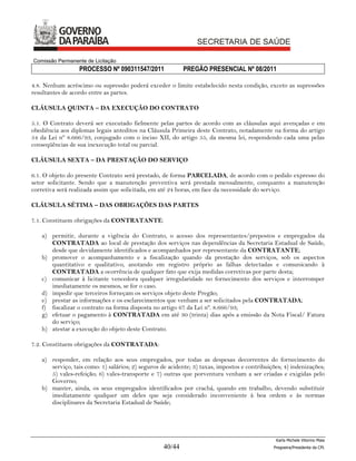 Comissão Permanente de Licitação
                 PROCESSO Nº 090311547/2011                PREGÃO PRESENCIAL Nº 08/2011

4.8. Nenhum acréscimo ou supressão poderá exceder o limite estabelecido nesta condição, exceto as supressões
resultantes de acordo entre as partes.

CLÁUSULA QUINTA – DA EXECUÇÃO DO CONTRATO

5.1. O Contrato deverá ser executado fielmente pelas partes de acordo com as cláusulas aqui avençadas e em
obediência aos diplomas legais anteditos na Cláusula Primeira deste Contrato, notadamente na forma do artigo
54 da Lei nº 8.666/93, conjugado com o inciso XII, do artigo 55, da mesma lei, respondendo cada uma pelas
conseqüências de sua inexecução total ou parcial.

CLÁUSULA SEXTA – DA PRESTAÇÃO DO SERVIÇO

6.1. O objeto do presente Contrato será prestado, de forma PARCELADA, de acordo com o pedido expresso do
setor solicitante. Sendo que a manutenção preventiva será prestada mensalmente, conquanto a manutenção
corretiva será realizada assim que solicitada, em até 24 horas, em face da necessidade do serviço.

CLÁUSULA SÉTIMA – DAS OBRIGAÇÕES DAS PARTES

7.1. Constituem obrigações da CONTRATANTE:

   a) permitir, durante a vigência do Contrato, o acesso dos representantes/prepostos e empregados da
      CONTRATADA ao local de prestação dos serviços nas dependências da Secretaria Estadual de Saúde,
      desde que devidamente identificados e acompanhados por representante da CONTRATANTE;
   b) promover o acompanhamento e a fiscalização quando da prestação dos serviços, sob os aspectos
      quantitativo e qualitativo, anotando em registro próprio as falhas detectadas e comunicando à
      CONTRATADA a ocorrência de qualquer fato que exija medidas corretivas por parte desta;
   c) comunicar à licitante vencedora qualquer irregularidade no fornecimento dos serviços e interromper
      imediatamente os mesmos, se for o caso.
   d) impedir que terceiros forneçam os serviços objeto deste Pregão;
   e) prestar as informações e os esclarecimentos que venham a ser solicitados pela CONTRATADA;
   f) fiscalizar o contrato na forma disposta no artigo 67 da Lei nº. 8.666/93;
   g) efetuar o pagamento à CONTRATADA em até 30 (trinta) dias após a emissão da Nota Fiscal/ Fatura
      do serviço;
   h) atestar a execução do objeto deste Contrato.

7.2. Constituem obrigações da CONTRATADA:

   a) responder, em relação aos seus empregados, por todas as despesas decorrentes do fornecimento do
      serviço, tais como: 1) salários; 2) seguros de acidente; 3) taxas, impostos e contribuições; 4) indenizações;
      5) vales-refeição; 6) vales-transporte e 7) outras que porventura venham a ser criadas e exigidas pelo
      Governo;
   b) manter, ainda, os seus empregados identificados por crachá, quando em trabalho, devendo substituir
      imediatamente qualquer um deles que seja considerado inconveniente à boa ordem e às normas
      disciplinares da Secretaria Estadual de Saúde;




                                                                                               Karla Michele Vitorino Maia
                                                   40/44                                      Pregoeira/Presidenta da CPL
 