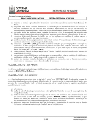 Comissão Permanente de Licitação
                  PROCESSO Nº 090311547/2011               PREGÃO PRESENCIAL Nº 08/2011

    c) respeitar as normas e procedimentos de controle e acesso às dependências da Secretaria Estadual de
       Saúde;
    d) responder pelos danos causados diretamente à Administração da Secretaria Estadual de Saúde ou a
       terceiros, decorrentes de sua culpa ou dolo, durante o fornecimento do serviço, não excluindo ou
       reduzindo dessa responsabilidade a fiscalização ou o acompanhamento pela Secretaria Estadual de Saúde;
    e) responder, ainda, por quaisquer danos causados diretamente a bens de propriedade da Administração
       Pública, quando esses tenham sido ocasionados por seus empregados durante o fornecimento do serviço;
    f) comunicar à Secretaria Estadual de Saúde, por escrito, qualquer anormalidade de caráter urgente e
       prestar os esclarecimentos que julgar necessários;
    g) justificar, no caso de descumprimento do prazo citado no item “f” ou paralisação do fornecimento, por
       escrito, em até 24 horas contadas da prestação frustrada;
    h) comunicar à CONTRATANTE, por escrito, se verificar condições que possam prejudicar a prestação ou
       a iminência de fatos que possam interferir na perfeita execução deste contrato, bem como atraso ou
       paralisação dos serviços, apresentando razões justificadoras, as quais serão objeto de análise, que poderão
       ser ou não aceitas pela CONTRATANTE;
    i) encontrar-se em dia com as obrigações perante o Tesouro Estadual, em conformidade com o previsto no
       procedimento licitatório;
    j) manter-se em compatibilidade com as obrigações a serem assumidas e todas as condições de habilitação e
       qualificação exigidas neste Pregão, durante toda a execução do contrato;
    k) aceitar, nas mesmas condições licitadas, os acréscimos ou supressões que se fizerem necessários,
       observando-se, em qualquer caso, o disposto na Lei de Licitações.

CLÁUSULA OITAVA – DOS PRAZOS

8.1. O presente Contrato terá vigência por 12 (doze) meses, com validade e eficácia legal após a publicação do seu
extrato no Diário Oficial do Estado.

CLÁUSULA NONA – DAS SANÇÕES

9.1. Com fundamento nos artigos 86 e 87 da Lei nº. 8.666/93, a CONTRATADA ficará sujeita, no caso de
atraso injustificado assim considerado pela Administração, de execução parcial ou inexecução da obrigação, sem
prejuízo das responsabilidades civil e criminal, assegurada prévia e ampla defesa, às seguintes penalidades,
cumulativamente ou não:

    a) advertência;
    b) multa de até 30% (trinta por cento) sobre o valor global do Contrato, no caso de inexecução total da
       obrigação assumida;
    c) multa de 0,5% (cinco décimos por cento) por dia de atraso e por ocorrência, até o máximo de 10% (dez
       por cento) sobre o valor total do contrato, quando a CONTRATADA, injustificadamente, ou por
       motivo não aceito pela Secretaria Estadual de Saúde, deixar de atender totalmente à Autorização de
       Fornecimento ou à solicitação prevista no presente instrumento contratual;
    d) suspensão temporária do direito de participar de licitação e impedimento de contratar com os demais
       órgãos que compõem a Administração Estadual, por até 02 (dois) anos.




                                                                                               Karla Michele Vitorino Maia
                                                   41/44                                      Pregoeira/Presidenta da CPL
 