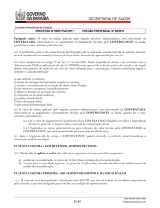 Comissão Permanente de Licitação
                  PROCESSO Nº 090311547/2011               PREGÃO PRESENCIAL Nº 08/2011

Parágrafo único. O valor da multa, aplicado após regular processo administrativo, será descontado da
CONTRATADA, observando-se os pagamentos eventualmente devidos pela CONTRATANTE ou ainda,
quando for o caso, cobrados judicialmente.

9.2. A justificativa para o não cumprimento da obrigação, não se aplicando a multa referida no subitem anterior,
só será considerada em casos fortuitos ou de força maior, devendo ser apresentada por escrito.

9.3. Com fundamento no artigo 7º da Lei n.º 10.520/2002, ficará impedida de licitar e de contratar com a
Administração Pública, pelo prazo de até 05 (CINCO) anos, garantido o direito prévio da citação e da ampla
defesa, sem prejuízo de multa de até 30% do valor estimado para a contratação e demais cominações legais, a
licitante e a adjudicatária que:

a) não celebrar o contrato;
b) deixar de entregar documentação exigida no certame;
c) ensejar o retardamento da execução do objeto deste Pregão;
d) não mantiver a proposta, injustificadamente;
e) falhar ou fraudar na execução do contrato;
f) comportar-se de modo inidôneo;
g) cometer fraude fiscal;
h) fizer declaração falsa;
i) apresentar documentação falsa.
9.4 O valor da multa, aplicado após regular processo administrativo, será descontado da CONTRATADA,
observando-se os pagamentos eventualmente devidos pelo CONTRATANTE ou ainda, quando for o caso,
cobrados judicialmente.
        9.4.1 Se o valor do pagamento for insuficiente, fica o CONTRATADO obrigado a recolher a importância
             devida no prazo de 15 (quinze) dias, contando da comunicação oficial.
        9.4.2 Esgotados os meios administrativos para cobrança do valor devido pelo CONTRATADO ao
        CONTRATANTE, este será encaminhado para inscrição em dívida ativa.
9.5 Após o trigésimo dia de atraso, o CONTRATANTE poderá rescindir o contrato, caracterizando-se a
inexecução total do seu objeto.

CLÁUSULA DÉCIMA – DOS RECURSOS ADMINISTRATIVOS

10.1. Da decisão de aplicar a multa, são cabíveis os seguintes recursos, sem efeito suspensivo:

    a) pedido de reconsideração, no prazo de 10 (dez) dias, contados da ciência da decisão;
    b) recurso para a autoridade superior, no prazo de 10 (dez) dias, contados da ciência do indeferimento do
       pedido de reconsideração.

CLÁUSULA DÉCIMA PRIMEIRA – DO ACOMPANHAMENTO E DA FISCALIZAÇÃO

11.1. O contrato será acompanhado e fiscalizado pela SES/PB, que deverá indicar os servidores responsáveis
pelo controle, e que será designado para esse fim, na condição de representantes.




                                                                                                  Karla Michele Vitorino Maia
                                                   42/44                                      Pregoeira/Presidenta da CPL
 