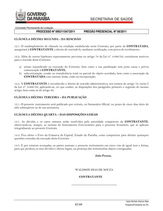 Comissão Permanente de Licitação
                 PROCESSO Nº 090311547/2011              PREGÃO PRESENCIAL Nº 08/2011

CLÁUSULA DÉCIMA SEGUNDA - DA RESCISÃO

12.1. O inadimplemento de cláusula ou condição estabelecida neste Contrato, por parte da CONTRATADA,
assegurará à CONTRATANTE o direito de rescindi-lo, mediante notificação, com prova de recebimento.

12.2. Além de outras hipóteses expressamente previstas no artigo 78 da Lei nº. 8.666/93, constituem motivos
para a rescisão deste Contrato:

   a) atraso injustificado na execução do Contrato, bem como a sua paralisação sem justa causa e prévia
      comunicação à CONTRATANTE;
   b) subcontratação, cessão ou transferência total ou parcial do objeto acordado, bem como a associação da
      CONTRATADA com outrem, fusão, cisão ou incorporação;

12.3. À CONTRATANTE é reconhecido o direito de rescisão administrativa, nos termos do artigo 79, inciso I
da Lei nº. 8.666/93, aplicando-se, no que couber, as disposições dos parágrafos primeiro e segundo do mesmo
artigo, bem como as do artigo 80.

CLÁUSULA DÉCIMA TERCEIRA – DA PUBLICAÇÃO

13.1. O presente instrumento será publicado por extrato, no Semanário Oficial, no prazo de cinco dias úteis do
mês subseqüente ao de sua assinatura.

CLÁUSULA DÉCIMA QUARTA – DAS DISPOSIÇÕES GERAIS

14.1. As dúvidas e os casos omissos serão resolvidos pela autoridade competente da CONTRATANTE,
observando-se, sempre, as normas do Instrumento Convocatório para o processo licitatório, que se aplicam
integralmente ao presente Contrato.

14.2. Fica eleito o Foro da Comarca da Capital, Estado da Paraíba, como competente para dirimir quaisquer
questões oriundas da execução deste Contrato.

14.3. E por estarem avençadas, as partes assinam o presente instrumento em cinco vias de igual teor e forma,
para que produza os seus devidos e efeitos legais, na presença das testemunhas abaixo consignadas.

                                                                  João Pessoa,



                                                 WALDSON DIAS DE SOUZA

                                                    CONTRATANTE

                                              _______________________________




                                                                                           Karla Michele Vitorino Maia
                                                 43/44                                    Pregoeira/Presidenta da CPL
 