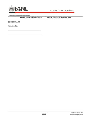 Comissão Permanente de Licitação
                 PROCESSO Nº 090311547/2011        PREGÃO PRESENCIAL Nº 08/2011

CONTRATADA

Testemunhas:

________________________________________

__________________________________________




                                                                               Karla Michele Vitorino Maia
                                           44/44                              Pregoeira/Presidenta da CPL
 