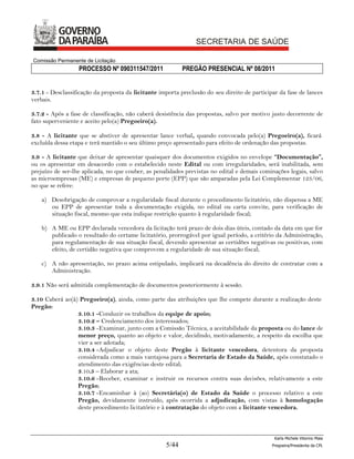 Comissão Permanente de Licitação
                  PROCESSO Nº 090311547/2011               PREGÃO PRESENCIAL Nº 08/2011


3.7.1 - Desclassificação da proposta da licitante importa preclusão do seu direito de participar da fase de lances
verbais.

3.7.2 - Após a fase de classificação, não caberá desistência das propostas, salvo por motivo justo decorrente de
fato superveniente e aceito pelo(a) Pregoeiro(a).

3.8 - A licitante que se abstiver de apresentar lance verbal, quando convocada pelo(a) Pregoeiro(a), ficará
excluída dessa etapa e terá mantido o seu último preço apresentado para efeito de ordenação das propostas.

3.9 - A licitante que deixar de apresentar quaisquer dos documentos exigidos no envelope “Documentação”,
ou os apresentar em desacordo com o estabelecido neste Edital ou com irregularidades, será inabilitada, sem
prejuízo de ser-lhe aplicada, no que couber, as penalidades previstas no edital e demais cominações legais, salvo
as microempresas (ME) e empresas de pequeno porte (EPP) que são amparadas pela Lei Complementar 123/06,
no que se refere:

    a) Desobrigação de comprovar a regularidade fiscal durante o procedimento licitatório, não dispensa a ME
       ou EPP de apresentar toda a documentação exigida, no edital ou carta convite, para verificação de
       situação fiscal, mesmo que esta indique restrição quanto à regularidade fiscal;

    b) A ME ou EPP declarada vencedora da licitação terá prazo de dois dias úteis, contado da data em que for
       publicado o resultado do certame licitatório, prorrogável por igual período, a critério da Administração,
       para regulamentação de sua situação fiscal, devendo apresentar as certidões negativas ou positivas, com
       efeito, de certidão negativa que comprovem a regularidade de sua situação fiscal;

    c) A não apresentação, no prazo acima estipulado, implicará na decadência do direito de contratar com a
       Administração.

3.9.1 Não será admitida complementação de documentos posteriormente à sessão.

3.10 Caberá ao(à) Pregoeiro(a), ainda, como parte das atribuições que lhe compete durante a realização deste
Pregão:
                 3.10.1 -Conduzir os trabalhos da equipe de apoio;
                 3.10.2 – Credenciamento dos interessados;
                 3.10.3 - Examinar, junto com a Comissão Técnica, a aceitabilidade da proposta ou do lance de
                 menor preço, quanto ao objeto e valor, decidindo, motivadamente, a respeito da escolha que
                 vier a ser adotada;
                 3.10.4 - Adjudicar o objeto deste Pregão à licitante vencedora, detentora da proposta
                 considerada como a mais vantajosa para a Secretaria de Estado da Saúde, após constatado o
                 atendimento das exigências deste edital;
                 3.10.5 – Elaborar a ata;
                 3.10.6 - Receber, examinar e instruir os recursos contra suas decisões, relativamente a este
                 Pregão;
                 3.10.7 - Encaminhar à (ao) Secretária(o) de Estado da Saúde o processo relativo a este
                 Pregão, devidamente instruído, após ocorrida a adjudicação, com vistas à homologação
                 deste procedimento licitatório e à contratação do objeto com a licitante vencedora.



                                                                                               Karla Michele Vitorino Maia
                                                    5/44                                      Pregoeira/Presidenta da CPL
 