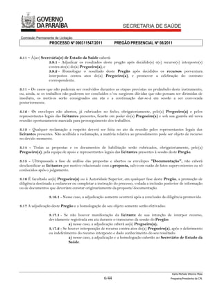 Comissão Permanente de Licitação
                  PROCESSO Nº 090311547/2011               PREGÃO PRESENCIAL Nº 08/2011


3.11 – À(ao) Secretária(o) de Estado da Saúde caberá:
                 3.9.1 - Adjudicar os resultados deste pregão após decidido(s) o(s) recurso(s) interposto(s)
                 contra ato(s) do(a) Pregoeiro(a); e
                 3.9.2 - Homologar o resultado deste Pregão após decididos os recursos porventura
                 interpostos contra atos do(a) Pregoeiro(a), e promover a celebração do contrato
                 correspondente.

3.11 - Os casos que não puderem ser resolvidos durantes as etapas previstas no preâmbulo deste instrumento,
ou, ainda, se os trabalhos não puderem ser concluídos e/ou surgirem dúvidas que não possam ser dirimidas de
imediato, os motivos serão consignados em ata e a continuação dar-se-á em sessão a ser convocada
posteriormente.

3.12 - Os envelopes não abertos, já rubricados no fecho, obrigatoriamente, pelo(a) Pregoeiro(a) e pelos
representantes legais das licitantes presentes, ficarão em poder do(a) Pregoeiro(a) e sob sua guarda até nova
reunião oportunamente marcada para prosseguimento dos trabalhos.

3.13 - Qualquer reclamação a respeito deverá ser feita no ato da reunião pelos representantes legais das
licitantes presentes. Não acolhida a reclamação, a matéria relativa ao procedimento pode ser objeto de recurso
no devido momento.

3.14 - Todas as propostas e os documentos de habilitação serão rubricados, obrigatoriamente, pelo(a)
Pregoeiro(a), pela equipe de apoio e representantes legais das licitantes presentes à sessão deste Pregão.

3.15 - Ultrapassada a fase de análise das propostas e abertos os envelopes "Documentação", não caberá
desclassificar as licitantes por motivo relacionado com a proposta, salvo em razão de fatos supervenientes ou só
conhecidos após o julgamento.

3.16 É facultada ao(à) Pregoeiro(a) ou à Autoridade Superior, em qualquer fase deste Pregão, a promoção de
diligência destinada a esclarecer ou completar a instrução do processo, vedada a inclusão posterior de informação
ou de documentos que deveriam constar originariamente da proposta/documentação.

                  3.16.1 - Nesse caso, a adjudicação somente ocorrerá após a conclusão da diligência promovida.

3.17 A adjudicação deste Pregão e a homologação do seu objeto somente serão efetivadas:

                  3.17.1 - Se não houver manifestação da licitante de sua intenção de interpor recurso,
                  devidamente registrada em ata durante o transcurso da sessão do Pregão:
                              a) nesse caso, a adjudicação caberá ao(à) Pregoeiro(a);
                  3.17.2 - Se houver interposição de recurso contra atos do(a) Pregoeiro(a), após o deferimento
                  ou indeferimento do recurso interposto e dado conhecimento do seu resultado:
                              a) nesse caso, a adjudicação e a homologação caberão ao Secretário de Estado da
                              Saúde.




                                                                                              Karla Michele Vitorino Maia
                                                    6/44                                     Pregoeira/Presidenta da CPL
 
