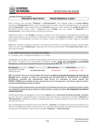 Comissão Permanente de Licitação
                   PROCESSO Nº 090311547/2011                  PREGÃO PRESENCIAL Nº 08/2011

3.18 A abertura dos envelopes “Proposta” e “Documentação” será realizada sempre em sessão pública,
devendo o(a) Pregoeiro(a) elaborar a ata circunstanciada da reunião, que deverá obrigatoriamente ser assinada
pelo(a) Pregoeiro(a) e pelos representantes das licitantes presentes, e pelos membros da equipe de apoio que
formularem parecer técnico sobre o julgamento deste Pregão, seja com relação às propostas ou à
documentação, e pelos representantes das licitantes presentes.

3.19 Da ata relativa a este Pregão constarão os registros dos representantes credenciados das licitantes, da
análise das propostas e dos documentos de habilitação, dos preços das propostas escritas e dos lances verbais
apresentados, da manifestação da licitante de interpor recurso, sem prejuízo de outros registros entendidos
necessários.

3.20 Após concluída a licitação e assinada o Instrumento de Contrato, os envelopes contendo a documentação
ficarão em posse do(a) Pregoeiro(a), à disposição das licitantes pelo período de 05 (cinco) dias úteis, após o
qual serão destruídos.

4 - DA IMPUGNAÇÃO DO ATO CONVOCATÓRIO
 Conforme o Art. 12 do Decreto Federal nº 3.555/2000.

4.1 Qualquer pessoa, física ou jurídica, é parte legítima para solicitar esclarecimentos, providências ou impugnar,
por escrito, os termos do ato convocatório do presente Pregão, desde que encaminhada e protocolada
diretamente na Sala da Comissão Permanente de Licitação da SES/PB, conforme abaixo:

Providencias                   Prazo                        Data abertura               Data Limite
Impugnação do Edital
                                 02 (dois) dias úteis            28/06/2011                 21/06/2011 – 18h
Esclarecimentos

Obs: As petições devem ser protocoladas diretamente na Sala da Comissão Permanente de Licitação da
SES/PB. Caso a licitante se utilize de transmissão por fac-símile pelo nº. 83.3218-7478, os originais
devidamente assinados por representante legal devem ser remetidos de forma urgente por
SEDEX/AEREO, para juntada aos autos do processo em até 48 (quarenta e oito) horas, após este prazo,
será desconsiderado para todos os efeitos.

4.2 Caso seja acolhida a petição contra o ato convocatório, será designada nova data para a realização do certame, cabendo
nova impugnação apenas do que foi alterado no Edital, ficando o restante da matéria não impugnada no primeiro
momento preclusa.

4.3 Decairá do direito de impugnar os termos deste edital perante a Secretaria de Estado da Saúde a licitante
que não o fizer até o segundo dia útil que anteceder à data prevista para a abertura dos envelopes “Proposta” e
“Documentação”, apontando as falhas ou irregularidades que o viciariam, hipótese em que tal comunicação não
terá efeito de recurso.

4.4 A impugnação feita tempestivamente não impedirá a licitante de participar deste processo licitatório até o
trânsito em julgado da decisão a ela pertinente, caso a decisão sobre a petição não seja prolatada antes da data
marcada para o recebimento e abertura dos envelopes “Proposta” e “Documentação”.




                                                                                                     Karla Michele Vitorino Maia
                                                        7/44                                        Pregoeira/Presidenta da CPL
 