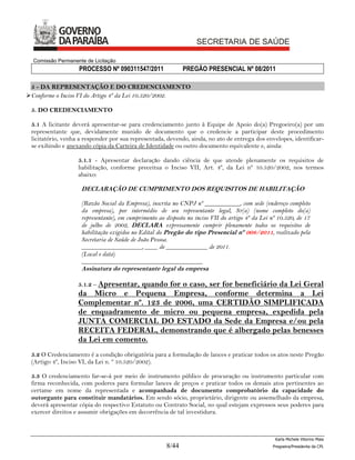 Comissão Permanente de Licitação
                   PROCESSO Nº 090311547/2011                PREGÃO PRESENCIAL Nº 08/2011

 5 - DA REPRESENTAÇÃO E DO CREDENCIAMENTO
Conforme o Inciso VI do Artigo 4º da Lei 10.520/2002.

 5. DO CREDENCIAMENTO

 5.1 A licitante deverá apresentar-se para credenciamento junto à Equipe de Apoio do(a) Pregoeiro(a) por um
 representante que, devidamente munido de documento que o credencie a participar deste procedimento
 licitatório, venha a responder por sua representada, devendo, ainda, no ato de entrega dos envelopes, identificar-
 se exibindo e anexando cópia da Carteira de Identidade ou outro documento equivalente e, ainda:

                   5.1.1 - Apresentar declaração dando ciência de que atende plenamente os requisitos de
                   habilitação, conforme preceitua o Inciso VII, Art. 4º, da Lei nº 10.520/2002, nos termos
                   abaixo:

                    DECLARAÇÃO DE CUMPRIMENTO DOS REQUISITOS DE HABILITAÇÃO

                    (Razão Social da Empresa), inscrita no CNPJ nº ___________, com sede (endereço completo
                    da empresa), por intermédio de seu representante legal, Sr(a) (nome completo do(a)
                    representante), em cumprimento ao disposto no inciso VII do artigo 4º da Lei nº 10.520, de 17
                    de julho de 2002, DECLARA expressamente cumprir plenamente todos os requisitos de
                    habilitação exigidos no Edital do Pregão do tipo Presencial nº 008/2011, realizado pela
                    Secretaria de Saúde de João Pessoa.
                    ___________________, ____ de _____________ de 2011.
                    (Local e data)
                    ______________________________________
                    Assinatura do representante legal da empresa

                   5.1.2 – Apresentar,
                                   quando for o caso, ser for beneficiário da Lei Geral
                   da Micro e Pequena Empresa, conforme determina a Lei
                   Complementar nº. 123 de 2006, uma CERTIDÃO SIMPLIFICADA
                   de enquadramento de micro ou pequena empresa, expedida pela
                   JUNTA COMERCIAL DO ESTADO da Sede da Empresa e/ou pela
                   RECEITA FEDERAL, demonstrando que é albergado pelas benesses
                   da Lei em comento.
 5.2 O Credenciamento é a condição obrigatória para a formulação de lances e praticar todos os atos neste Pregão
 (Artigo 4º, Inciso VI, da Lei n. º 10.520/2002).

 5.3 O credenciamento far-se-á por meio de instrumento público de procuração ou instrumento particular com
 firma reconhecida, com poderes para formular lances de preços e praticar todos os demais atos pertinentes ao
 certame em nome da representada e acompanhada de documento comprobatório da capacidade do
 outorgante para constituir mandatários. Em sendo sócio, proprietário, dirigente ou assemelhado da empresa,
 deverá apresentar cópia do respectivo Estatuto ou Contrato Social, no qual estejam expressos seus poderes para
 exercer direitos e assumir obrigações em decorrência de tal investidura.



                                                                                                  Karla Michele Vitorino Maia
                                                      8/44                                       Pregoeira/Presidenta da CPL
 