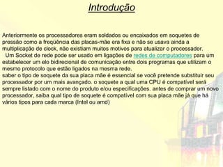 Introdução

Anteriormente os processadores eram soldados ou encaixados em soquetes de
pressão como a freqüência das placas-mãe era fixa e não se usava ainda a
multiplicação de clock, não existiam muitos motivos para atualizar o processador.
 Um Socket de rede pode ser usado em ligações de redes de computadores para um
estabelecer um elo bidirecional de comunicação entre dois programas que utilizam o
mesmo protocolo que estão ligados na mesma rede.
saber o tipo de soquete da sua placa mãe é essencial se você pretende substituir seu
processador por um mais avançado. o soquete a qual uma CPU é compatível será
sempre listado com o nome do produto e/ou especificações. antes de comprar um novo
processador, saiba qual tipo de soquete é compatível com sua placa mãe já que há
vários tipos para cada marca (Intel ou amd)
 