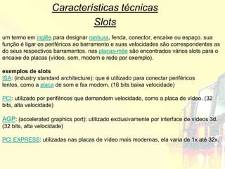 Características técnicas
                              Slots
um termo em inglês para designar ranhura, fenda, conector, encaixe ou espaço. sua
função é ligar os periféricos ao barramento e suas velocidades são correspondentes as
do seus respectivos barramentos. nas placas-mãe são encontrados vários slots para o
encaixe de placas (vídeo, som, modem e rede por exemplo).

exemplos de slots
ISA: (industry standard architecture): que é utilizado para conectar periféricos
lentos, como a placa de som e fax modem. (16 bits baixa velocidade)

PCI: utilizado por periféricos que demandem velocidade, como a placa de vídeo. (32
bits, alta velocidade)

AGP: (accelerated graphics port): utilizado exclusivamente por interface de vídeos 3d.
(32 bits, alta velocidade)

PCI EXPRESS: utilizadas nas placas de vídeo mais modernas, ela varia de 1x até 32x.
 