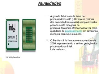 Atualidades

    •   A grande fabricante da linha de
        processadores x86 (utilizado na maioria
        dos computadores atuais) sempre investiu
        pesado nesta categoria de
        produtos, tentando oferecer cada vez mais
        qualidade de processamento em tamanhos
        menores para seus usuários.

    •   O Pentium 4 foi lançado em novembro de
        2000, representando a sétima geração dos
        processadores Intel.
        Leia mais em:
 