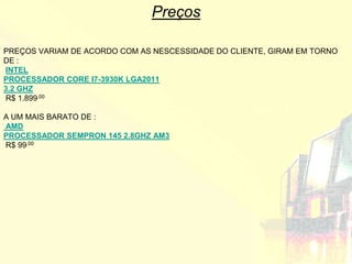 Preços

PREÇOS VARIAM DE ACORDO COM AS NESCESSIDADE DO CLIENTE, GIRAM EM TORNO
DE :
INTEL
PROCESSADOR CORE I7-3930K LGA2011
3.2 GHZ
R$ 1.899,00

A UM MAIS BARATO DE :
AMD
PROCESSADOR SEMPRON 145 2.8GHZ AM3
R$ 99,00
 