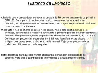 Histórico da Evolução


A história dos processadores começa na década de 70, com o lançamento da primeira
   CPU x86. De lá para cá, muita coisa mudou. Novas empresas adentraram o
   mercado, tecnologias inovadoras apareceram, outros tipos de processadores foram
   desenvolvidos e muito mais.
O soquete 7 não se chama soquete 7 por acaso. Antes dele existiram mais seis
   encaixes, destinados às placas de 486 e para a primeira geração de processadores
   Pentium. Não por acaso, estes soquetes são chamados de soquete 1, 2, 3, 4, 5 e 6.
   Conhecer um pouco mais sobre eles será útil para identificar estas placas
   antigas, que quase sempre não terão mais manual. Veja quais processadores
   podem ser utilizados em cada soquete:



Nota: deixamos claro que não vamos abordar os termos com profundidade de
   detalhes, visto que a quantidade de informações é absurdamente grande.
 