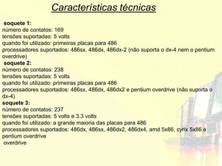 Características técnicas
 soquete 1:
número de contatos: 169
tensões suportadas: 5 volts
quando foi utilizado: primeiras placas para 486
processadores suportados: 486sx, 486dx, 486dx-2 (não suporta o dx-4 nem o pentium
overdrive)
 soquete 2:
número de contatos: 238
tensões suportadas: 5 volts
quando foi utilizado: primeiras placas para 486
processadores suportados: 486sx, 486dx, 486dx2 e pentium overdrive (não suporta o
dx-4)
soquete 3:
número de contatos: 237
tensões suportadas: 5 volts e 3.3 volts
quando foi utilizado: a grande maioria das placas para 486
processadores suportados: 486dx, 486sx, 486dx2, 486dx4, amd 5x86, cyrix 5x86 e
pentium overdrive
 overdrive
 