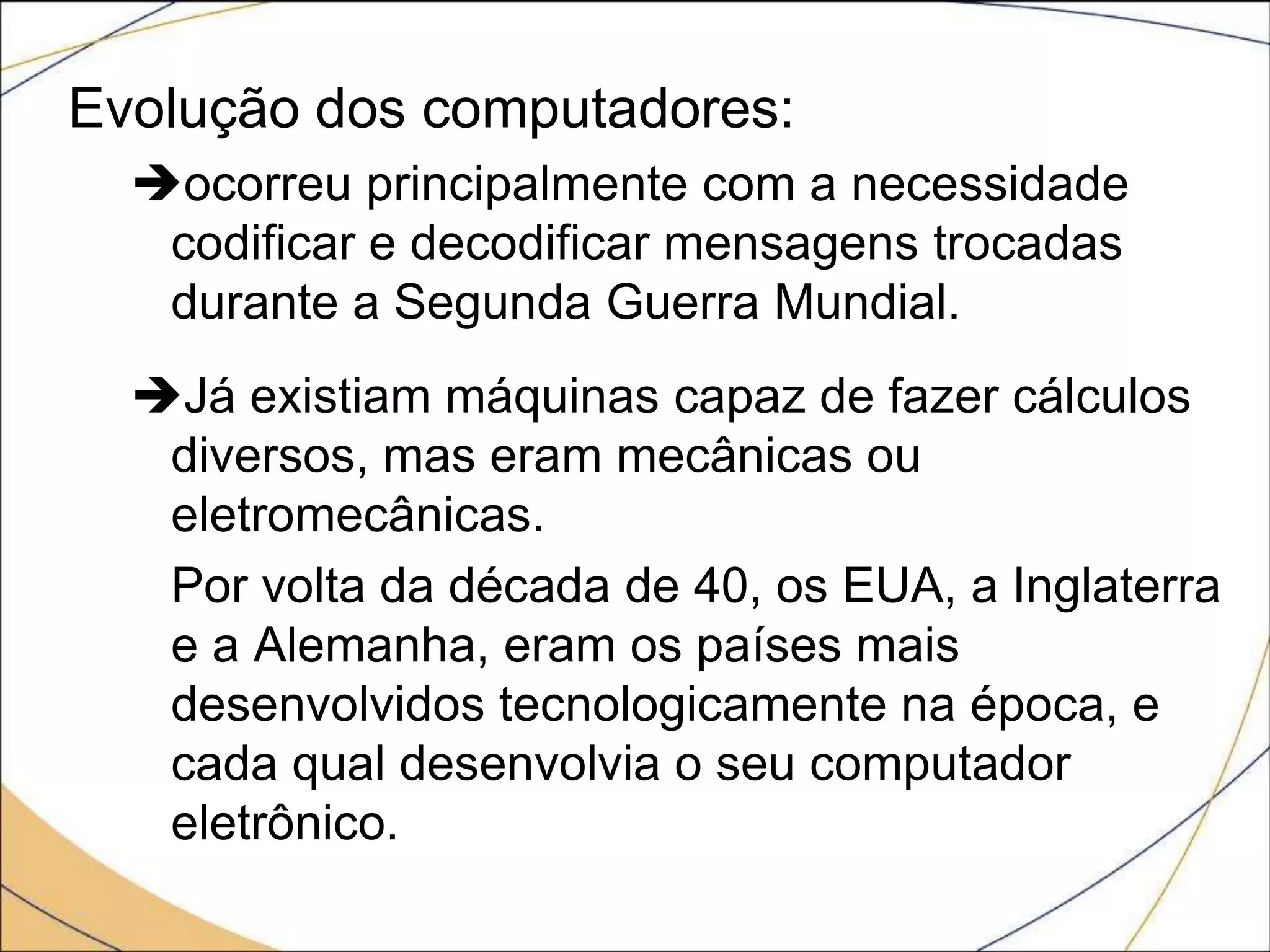 Evolução dos computadores:
ocorreu principalmente com a necessidade
codificar e decodificar mensagens trocadas
durante a Segunda Guerra Mundial.
Já existiam máquinas capaz de fazer cálculos
diversos, mas eram mecânicas ou
eletromecânicas.
Por volta da década de 40, os EUA, a Inglaterra
e a Alemanha, eram os países mais
desenvolvidos tecnologicamente na época, e
cada qual desenvolvia o seu computador
eletrônico.
 