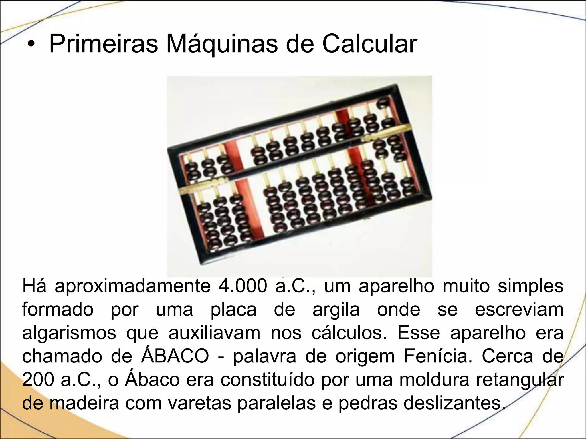 • Primeiras Máquinas de Calcular
Há aproximadamente 4.000 a.C., um aparelho muito simples
formado por uma placa de argila onde se escreviam
algarismos que auxiliavam nos cálculos. Esse aparelho era
chamado de ÁBACO - palavra de origem Fenícia. Cerca de
200 a.C., o Ábaco era constituído por uma moldura retangular
de madeira com varetas paralelas e pedras deslizantes.
 