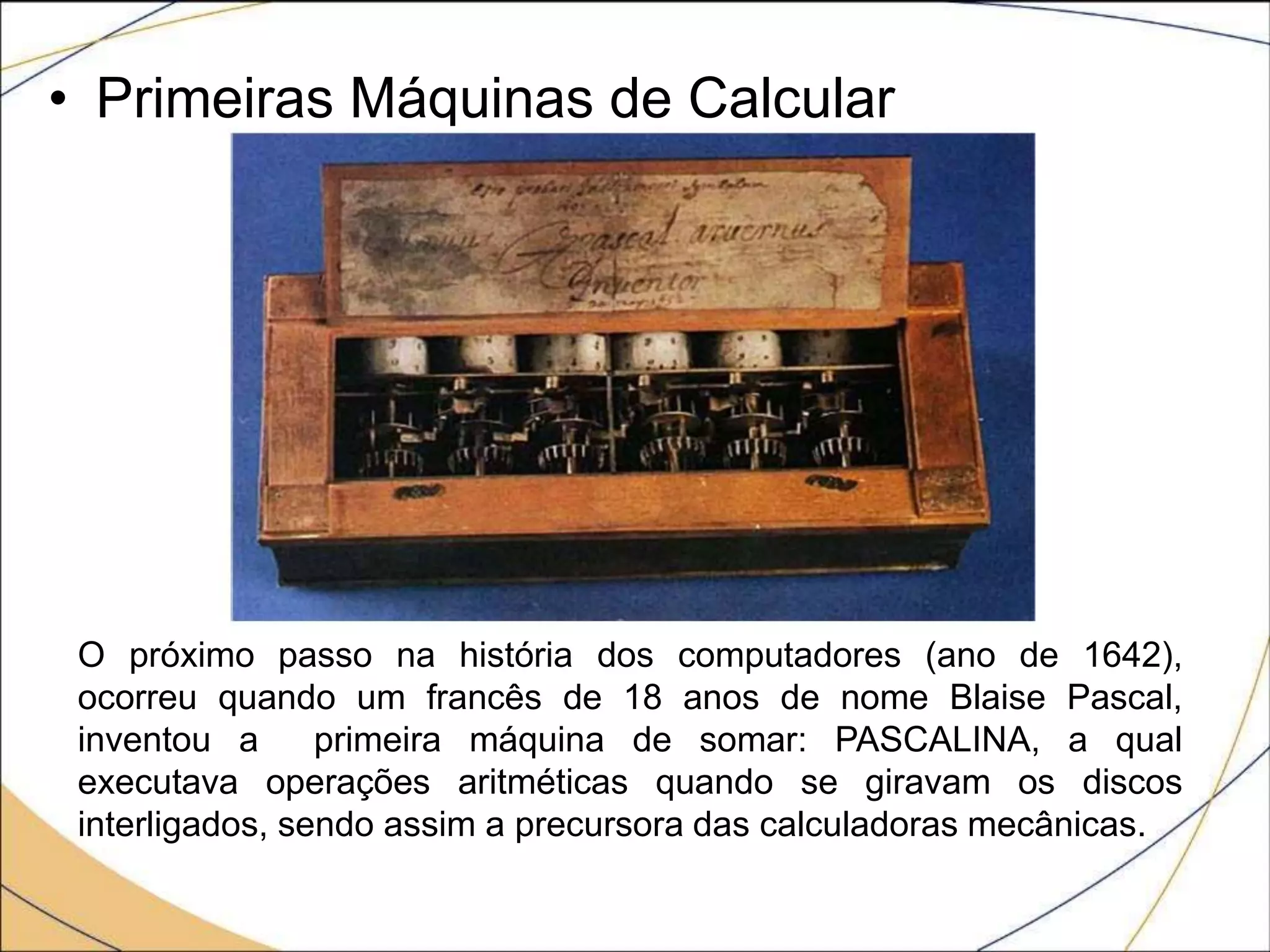• Primeiras Máquinas de Calcular
O próximo passo na história dos computadores (ano de 1642),
ocorreu quando um francês de 18 anos de nome Blaise Pascal,
inventou a primeira máquina de somar: PASCALINA, a qual
executava operações aritméticas quando se giravam os discos
interligados, sendo assim a precursora das calculadoras mecânicas.
 