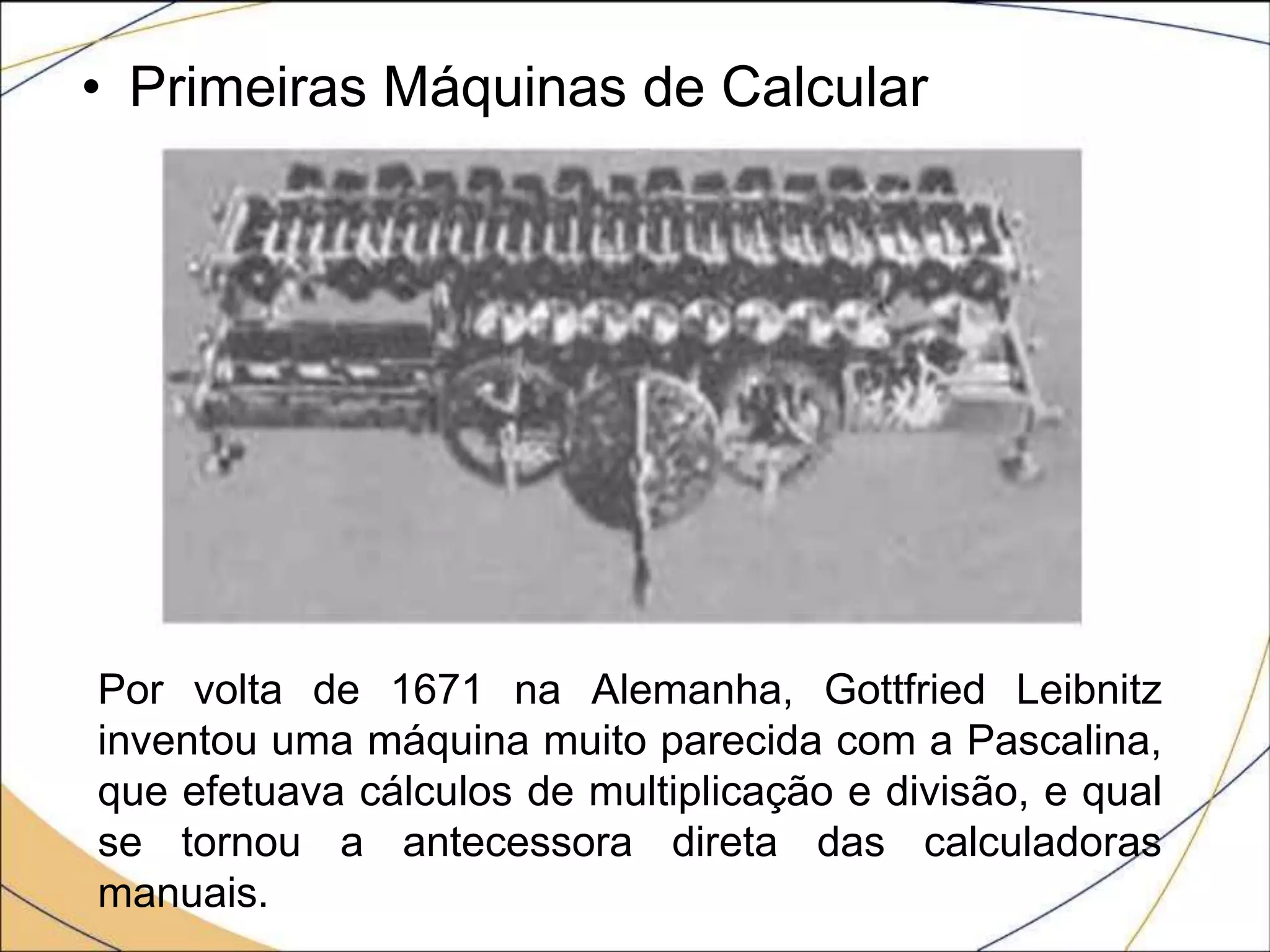• Primeiras Máquinas de Calcular
Por volta de 1671 na Alemanha, Gottfried Leibnitz
inventou uma máquina muito parecida com a Pascalina,
que efetuava cálculos de multiplicação e divisão, e qual
se tornou a antecessora direta das calculadoras
manuais.
 