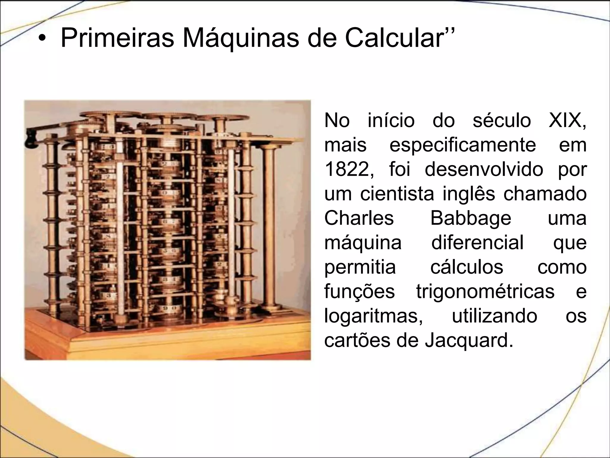• Primeiras Máquinas de Calcular’’
No início do século XIX,
mais especificamente em
1822, foi desenvolvido por
um cientista inglês chamado
Charles Babbage uma
máquina diferencial que
permitia cálculos como
funções trigonométricas e
logaritmas, utilizando os
cartões de Jacquard.
 