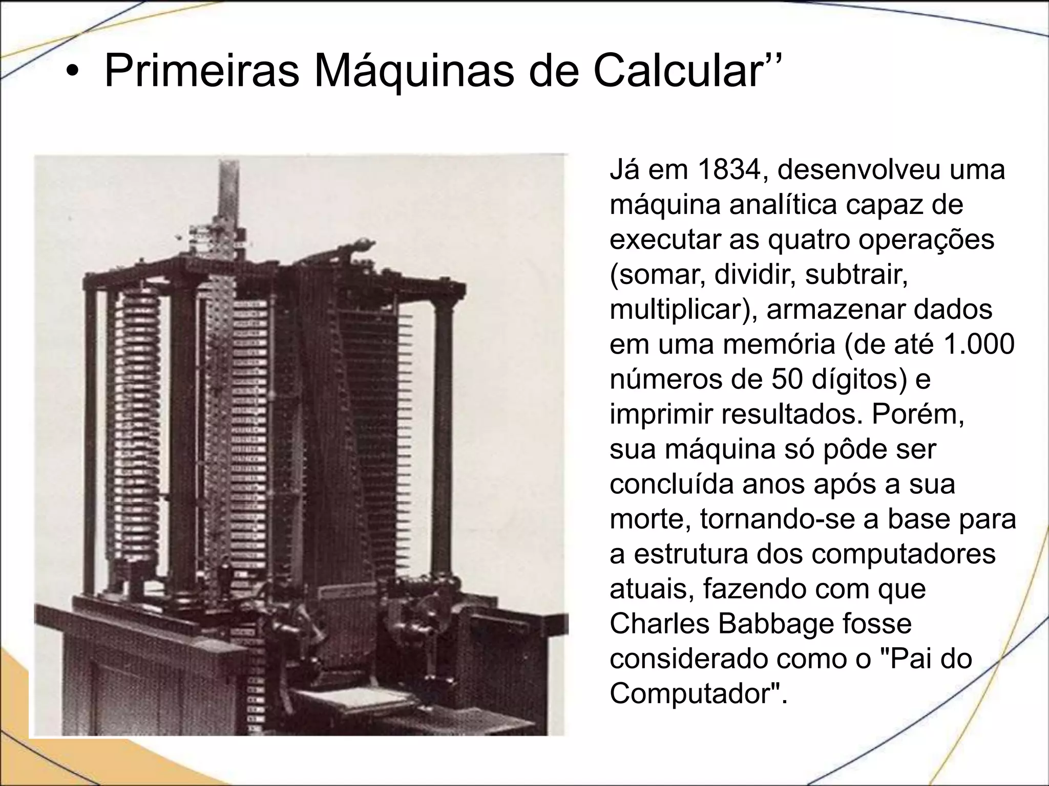 • Primeiras Máquinas de Calcular’’
Já em 1834, desenvolveu uma
máquina analítica capaz de
executar as quatro operações
(somar, dividir, subtrair,
multiplicar), armazenar dados
em uma memória (de até 1.000
números de 50 dígitos) e
imprimir resultados. Porém,
sua máquina só pôde ser
concluída anos após a sua
morte, tornando-se a base para
a estrutura dos computadores
atuais, fazendo com que
Charles Babbage fosse
considerado como o "Pai do
Computador".
 