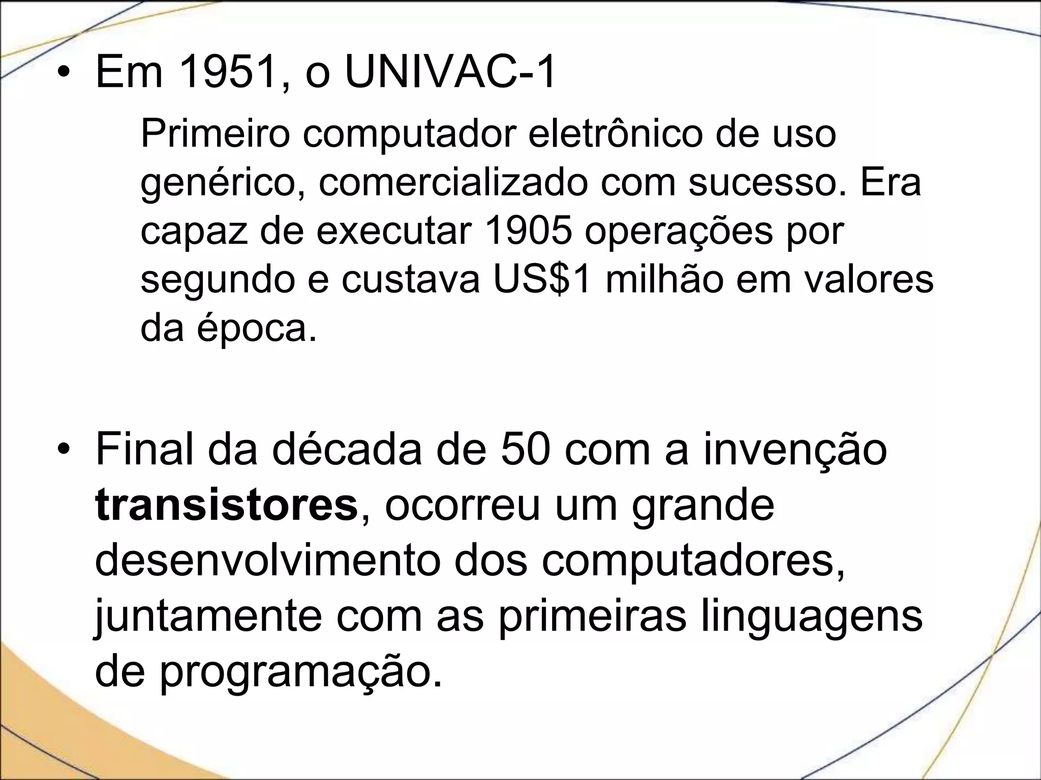 • Em 1951, o UNIVAC-1
Primeiro computador eletrônico de uso
genérico, comercializado com sucesso. Era
capaz de executar 1905 operações por
segundo e custava US$1 milhão em valores
da época.
• Final da década de 50 com a invenção
transistores, ocorreu um grande
desenvolvimento dos computadores,
juntamente com as primeiras linguagens
de programação.
 