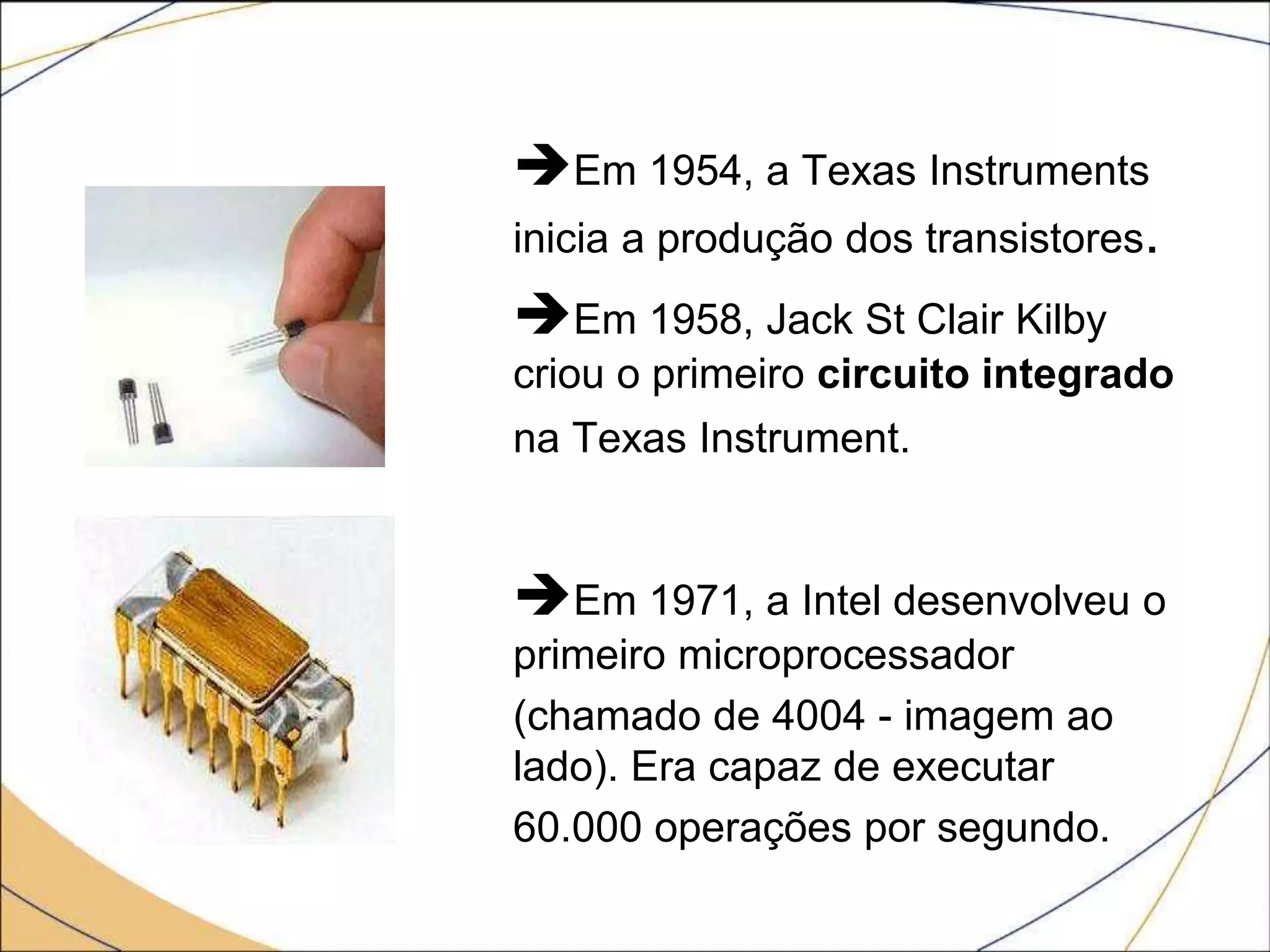 Em 1954, a Texas Instruments
inicia a produção dos transistores.
Em 1958, Jack St Clair Kilby
criou o primeiro circuito integrado
na Texas Instrument.
Em 1971, a Intel desenvolveu o
primeiro microprocessador
(chamado de 4004 - imagem ao
lado). Era capaz de executar
60.000 operações por segundo.
 