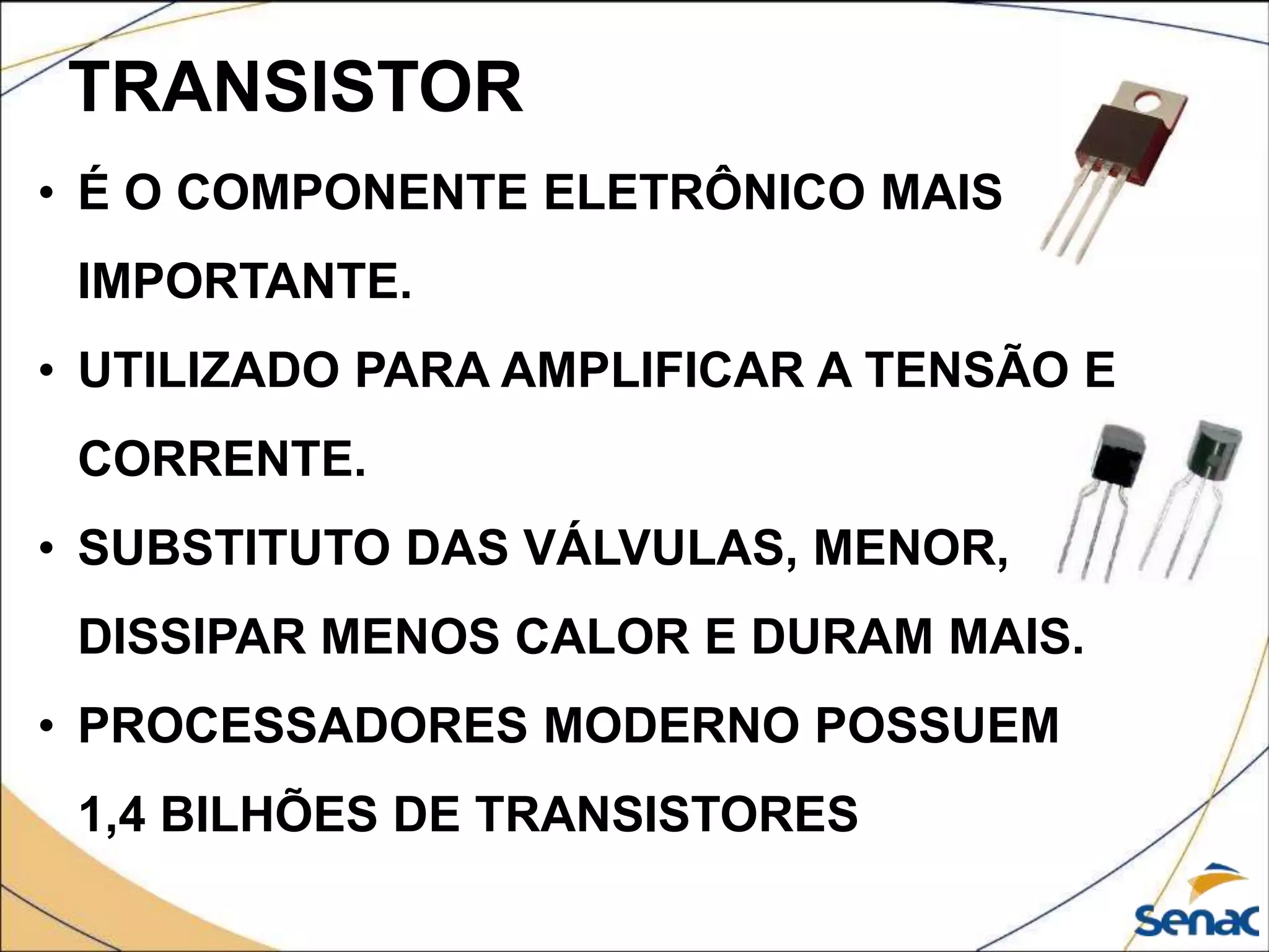 TRANSISTOR
• É O COMPONENTE ELETRÔNICO MAIS
IMPORTANTE.
• UTILIZADO PARA AMPLIFICAR A TENSÃO E
CORRENTE.
• SUBSTITUTO DAS VÁLVULAS, MENOR,
DISSIPAR MENOS CALOR E DURAM MAIS.
• PROCESSADORES MODERNO POSSUEM
1,4 BILHÕES DE TRANSISTORES
 