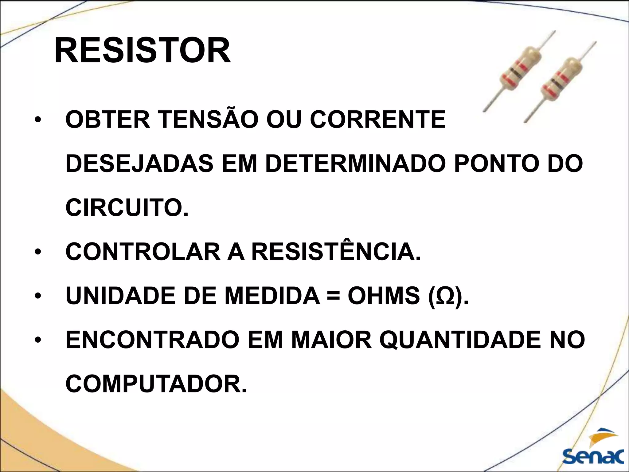 RESISTOR
• OBTER TENSÃO OU CORRENTE
DESEJADAS EM DETERMINADO PONTO DO
CIRCUITO.
• CONTROLAR A RESISTÊNCIA.
• UNIDADE DE MEDIDA = OHMS (Ω).
• ENCONTRADO EM MAIOR QUANTIDADE NO
COMPUTADOR.
 