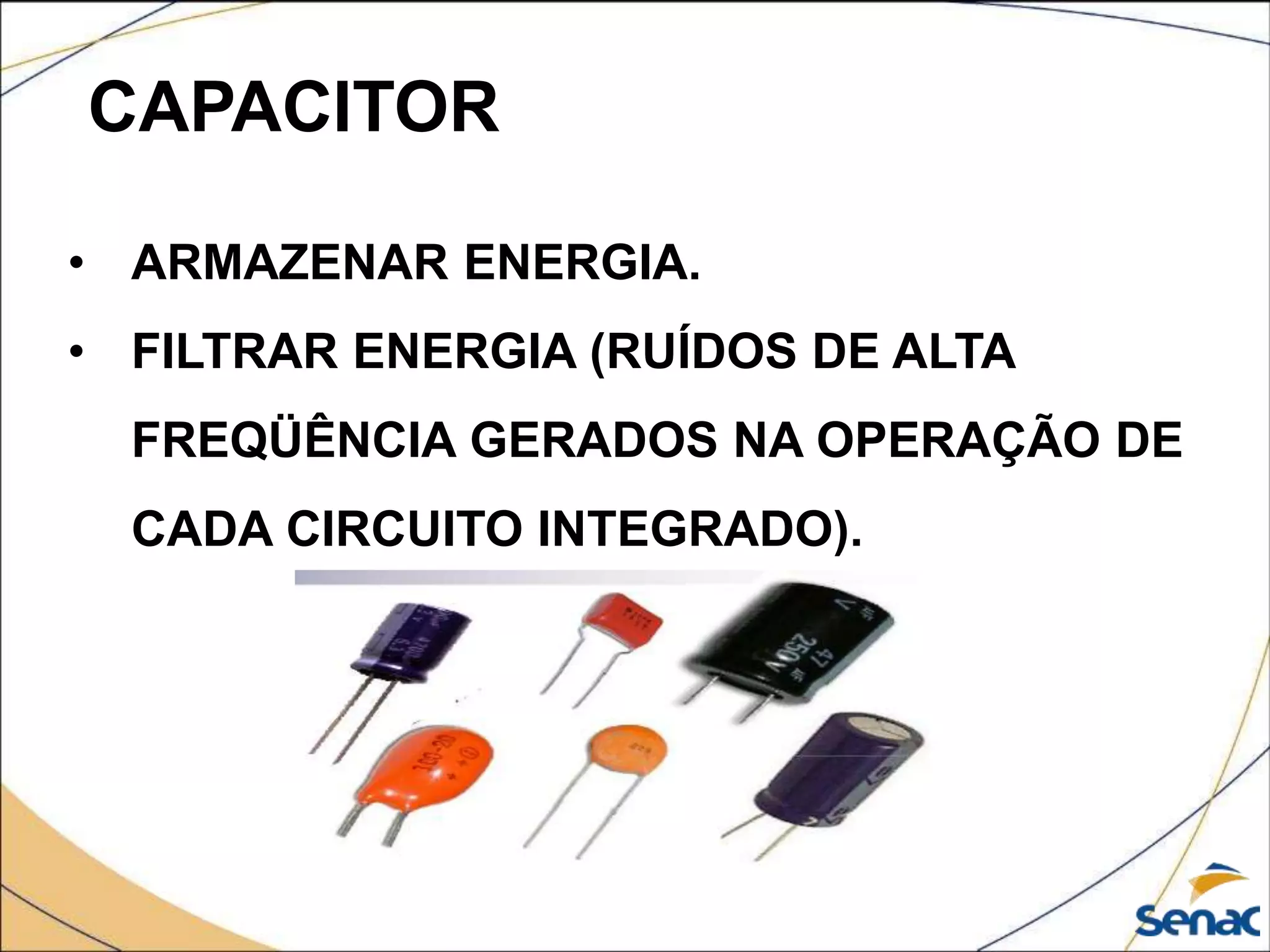 CAPACITOR
• ARMAZENAR ENERGIA.
• FILTRAR ENERGIA (RUÍDOS DE ALTA
FREQÜÊNCIA GERADOS NA OPERAÇÃO DE
CADA CIRCUITO INTEGRADO).
 