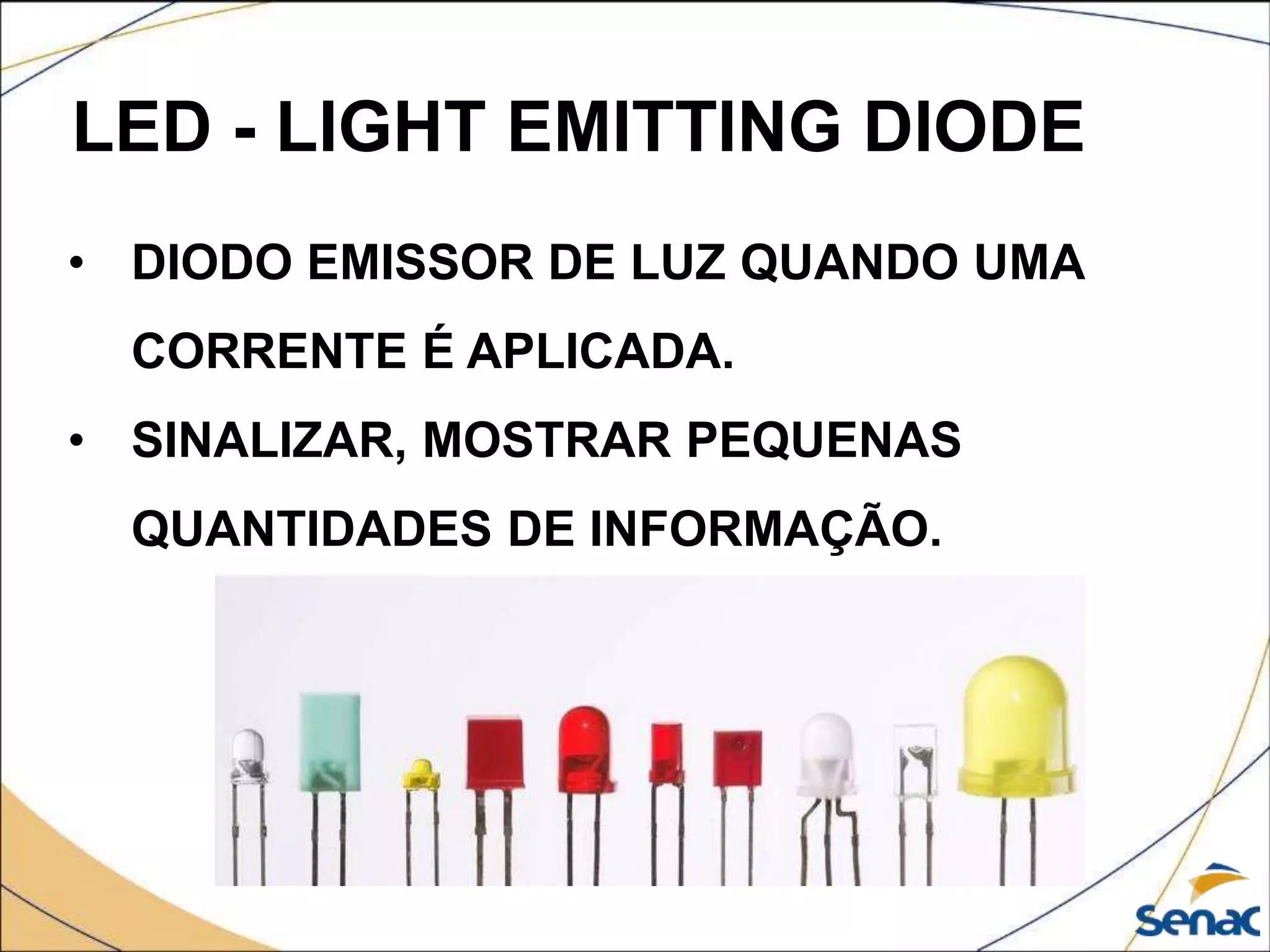 LED - LIGHT EMITTING DIODE
• DIODO EMISSOR DE LUZ QUANDO UMA
CORRENTE É APLICADA.
• SINALIZAR, MOSTRAR PEQUENAS
QUANTIDADES DE INFORMAÇÃO.
 