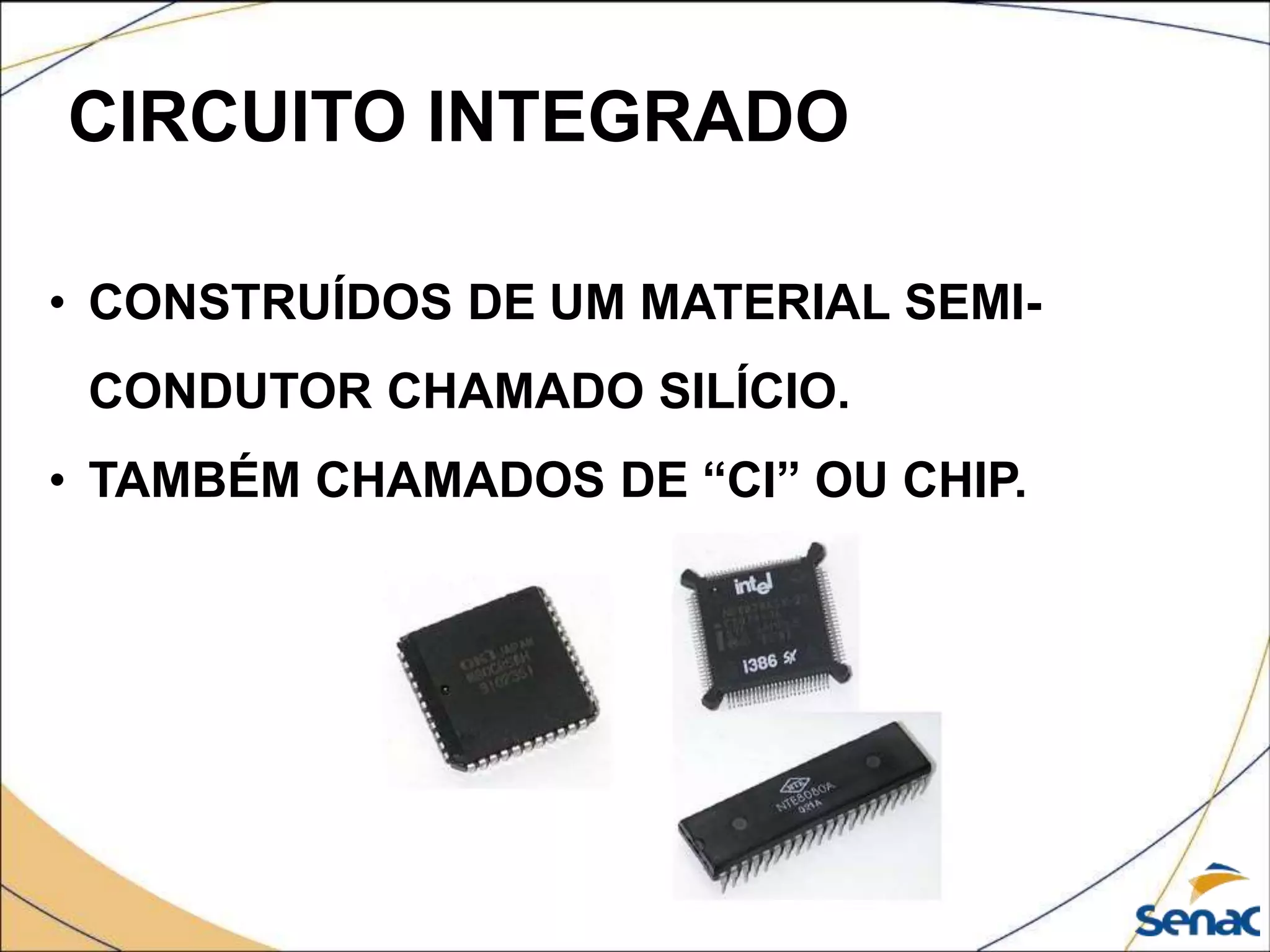 CIRCUITO INTEGRADO
• CONSTRUÍDOS DE UM MATERIAL SEMI-
CONDUTOR CHAMADO SILÍCIO.
• TAMBÉM CHAMADOS DE “CI” OU CHIP.
 