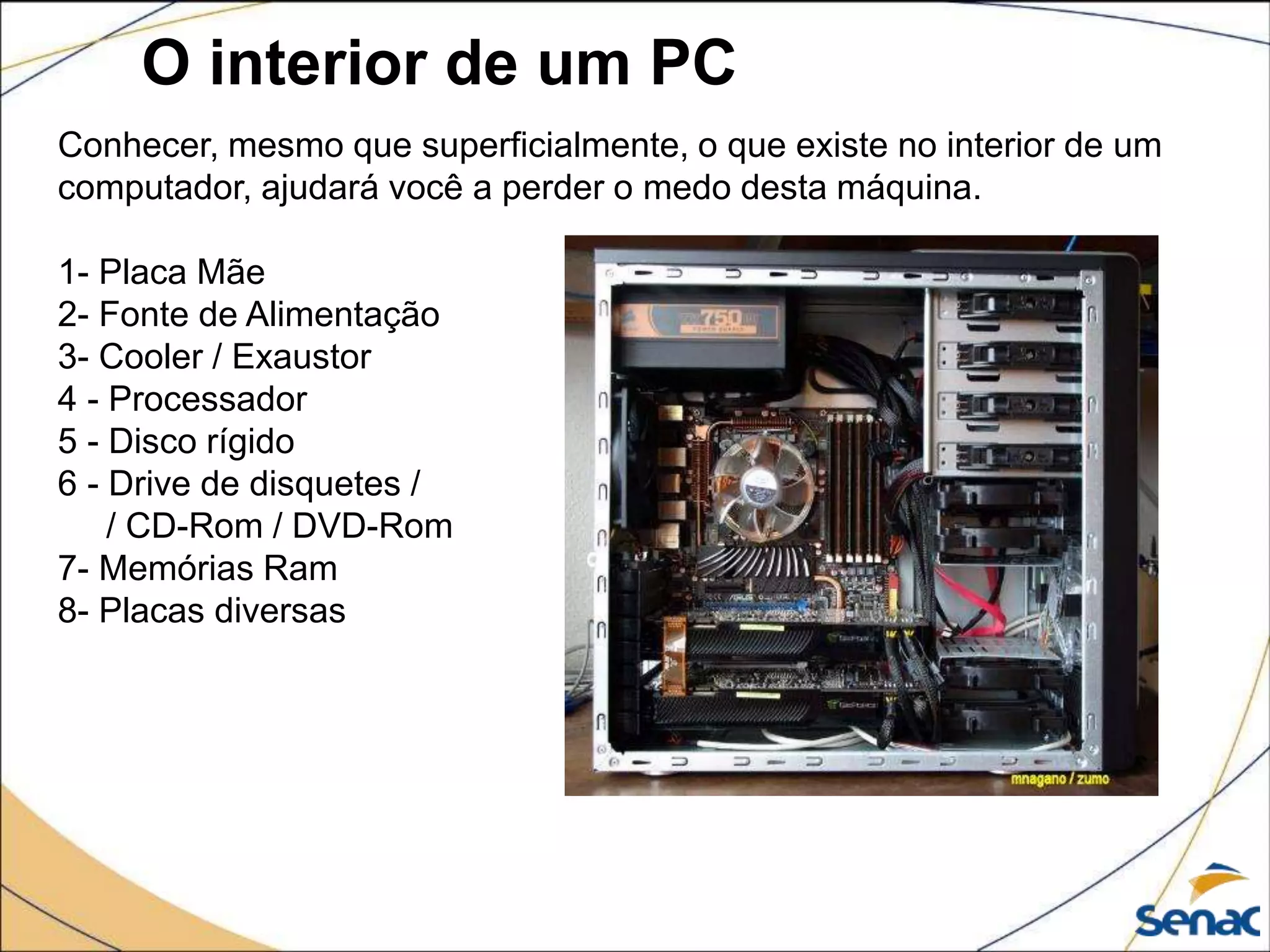 O interior de um PC
Conhecer, mesmo que superficialmente, o que existe no interior de um
computador, ajudará você a perder o medo desta máquina.
1- Placa Mãe
2- Fonte de Alimentação
3- Cooler / Exaustor
4 - Processador
5 - Disco rígido
6 - Drive de disquetes /
/ CD-Rom / DVD-Rom
7- Memórias Ram
8- Placas diversas
 