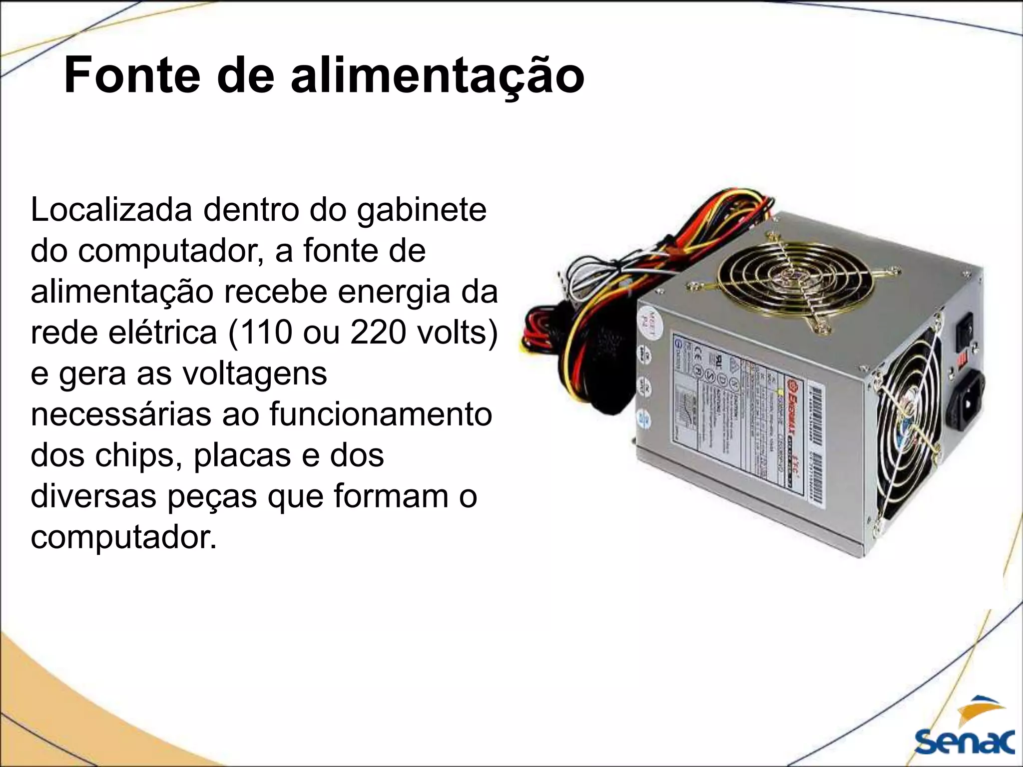 Fonte de alimentação
Localizada dentro do gabinete
do computador, a fonte de
alimentação recebe energia da
rede elétrica (110 ou 220 volts)
e gera as voltagens
necessárias ao funcionamento
dos chips, placas e dos
diversas peças que formam o
computador.
 