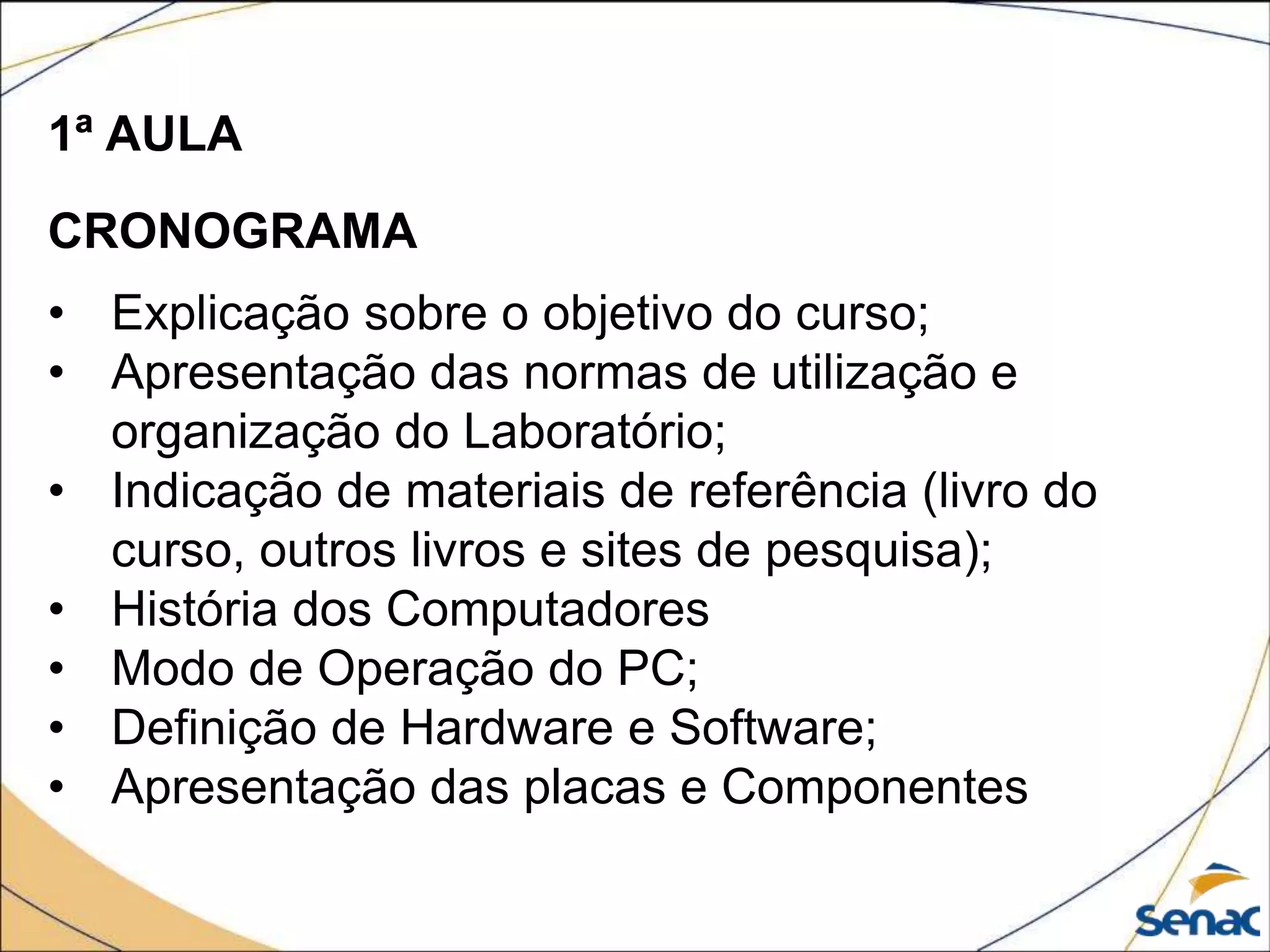 1ª AULA
CRONOGRAMA
• Explicação sobre o objetivo do curso;
• Apresentação das normas de utilização e
organização do Laboratório;
• Indicação de materiais de referência (livro do
curso, outros livros e sites de pesquisa);
• História dos Computadores
• Modo de Operação do PC;
• Definição de Hardware e Software;
• Apresentação das placas e Componentes
 