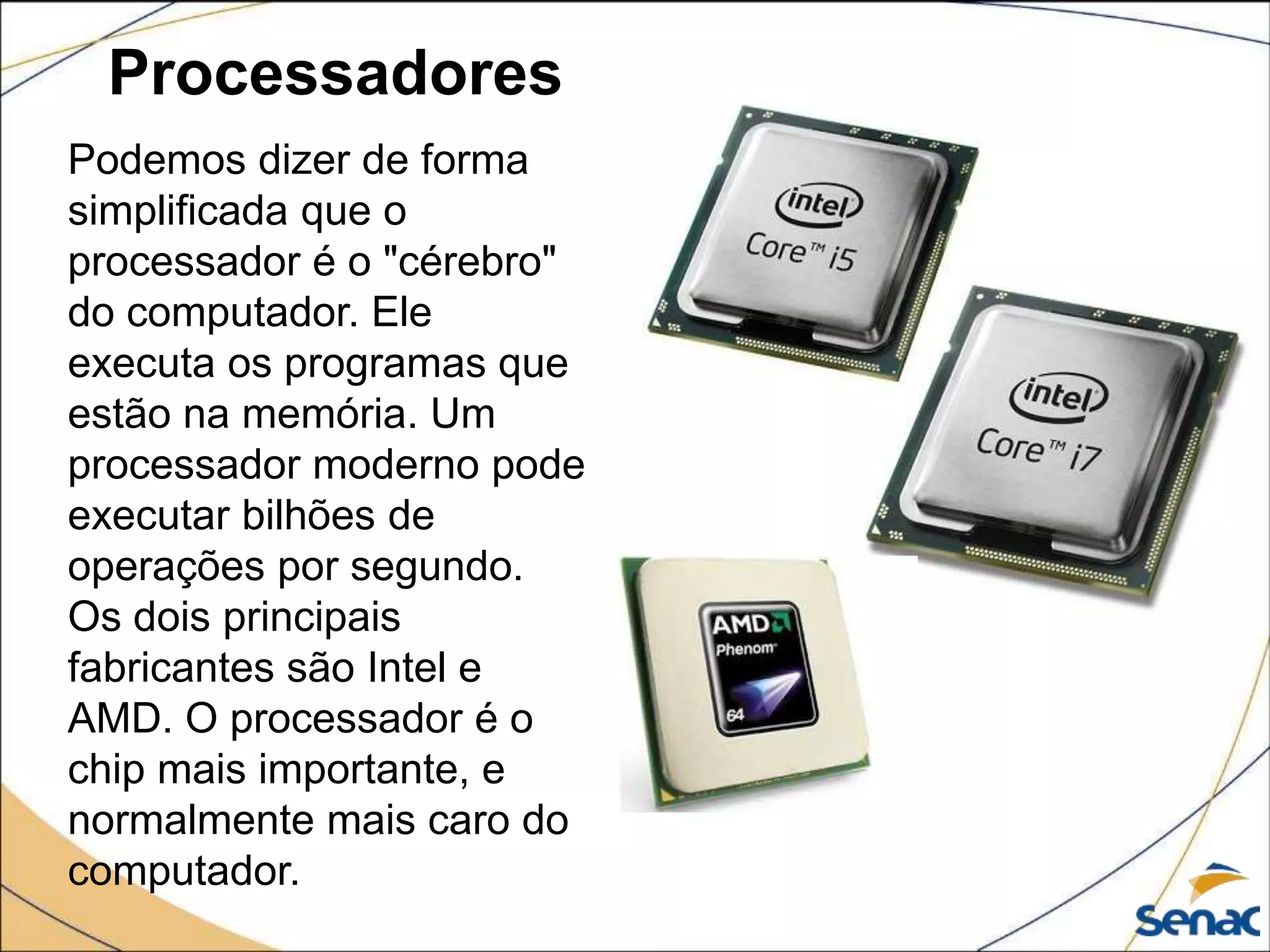 Processadores
Podemos dizer de forma
simplificada que o
processador é o "cérebro"
do computador. Ele
executa os programas que
estão na memória. Um
processador moderno pode
executar bilhões de
operações por segundo.
Os dois principais
fabricantes são Intel e
AMD. O processador é o
chip mais importante, e
normalmente mais caro do
computador.
 
