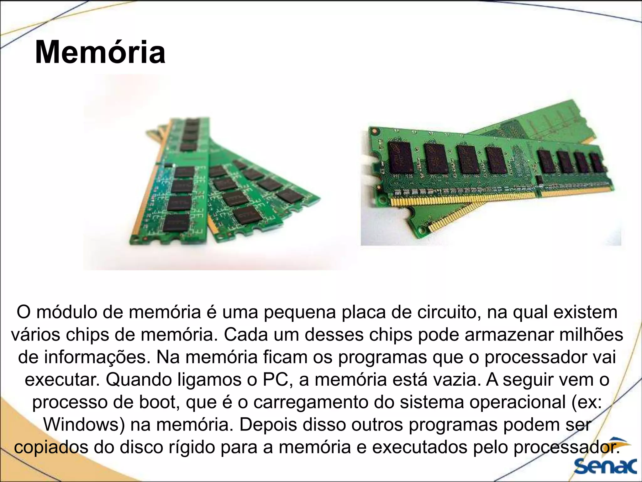 Memória
O módulo de memória é uma pequena placa de circuito, na qual existem
vários chips de memória. Cada um desses chips pode armazenar milhões
de informações. Na memória ficam os programas que o processador vai
executar. Quando ligamos o PC, a memória está vazia. A seguir vem o
processo de boot, que é o carregamento do sistema operacional (ex:
Windows) na memória. Depois disso outros programas podem ser
copiados do disco rígido para a memória e executados pelo processador.
 