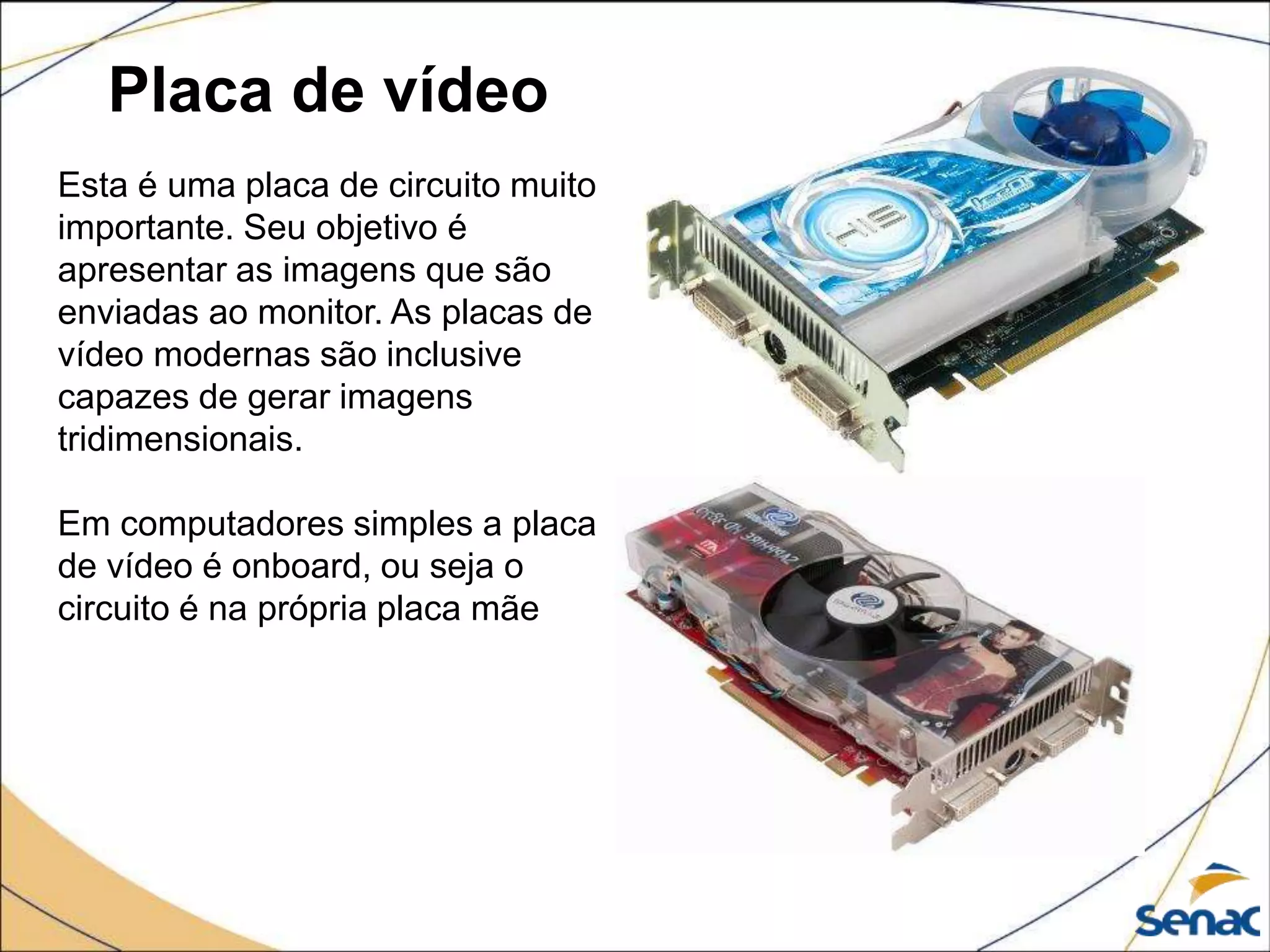 Placa de vídeo
Esta é uma placa de circuito muito
importante. Seu objetivo é
apresentar as imagens que são
enviadas ao monitor. As placas de
vídeo modernas são inclusive
capazes de gerar imagens
tridimensionais.
Em computadores simples a placa
de vídeo é onboard, ou seja o
circuito é na própria placa mãe
 