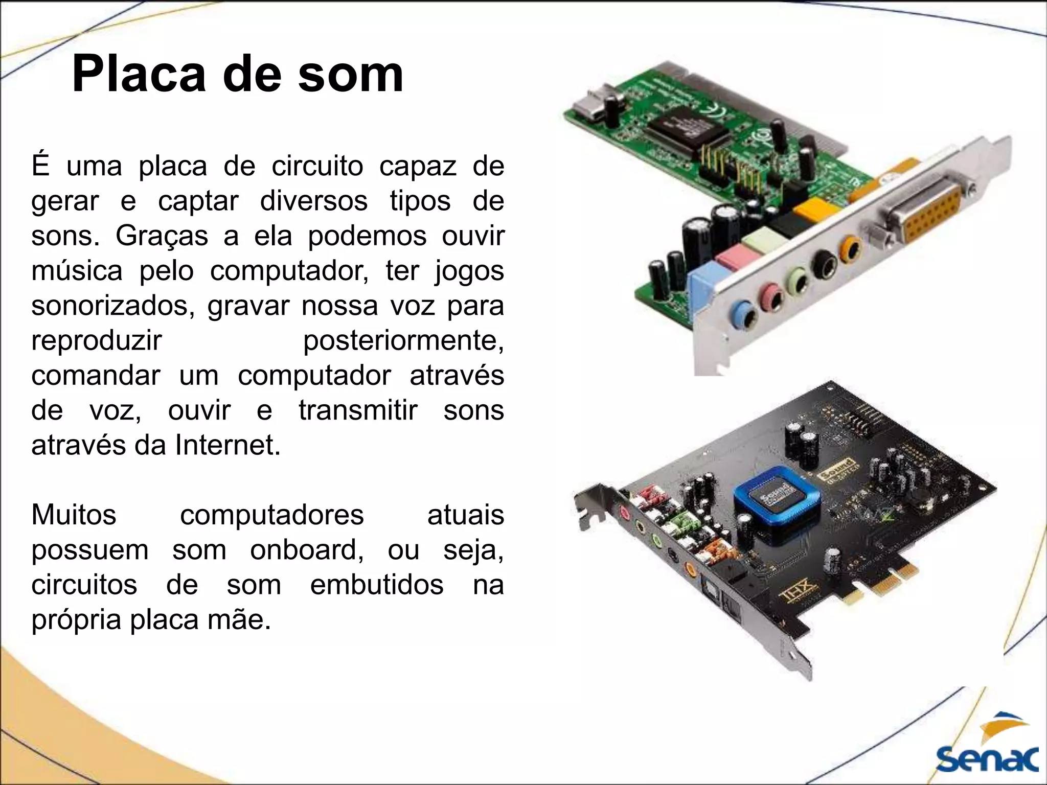 Placa de som
É uma placa de circuito capaz de
gerar e captar diversos tipos de
sons. Graças a ela podemos ouvir
música pelo computador, ter jogos
sonorizados, gravar nossa voz para
reproduzir posteriormente,
comandar um computador através
de voz, ouvir e transmitir sons
através da Internet.
Muitos computadores atuais
possuem som onboard, ou seja,
circuitos de som embutidos na
própria placa mãe.
 