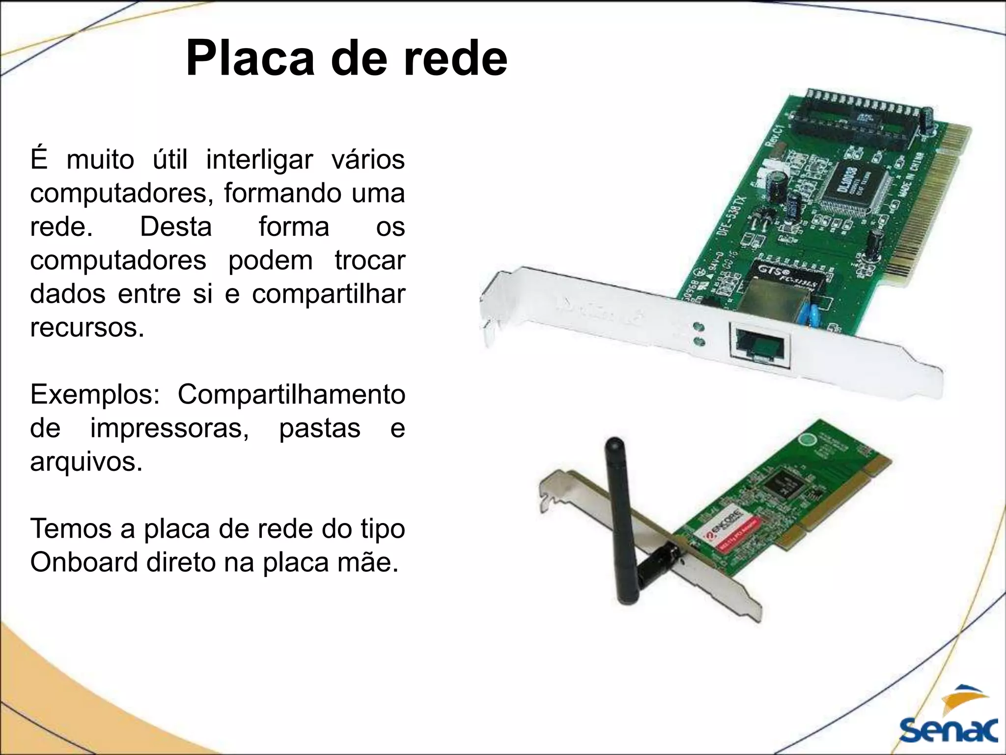 Placa de rede
É muito útil interligar vários
computadores, formando uma
rede. Desta forma os
computadores podem trocar
dados entre si e compartilhar
recursos.
Exemplos: Compartilhamento
de impressoras, pastas e
arquivos.
Temos a placa de rede do tipo
Onboard direto na placa mãe.
 