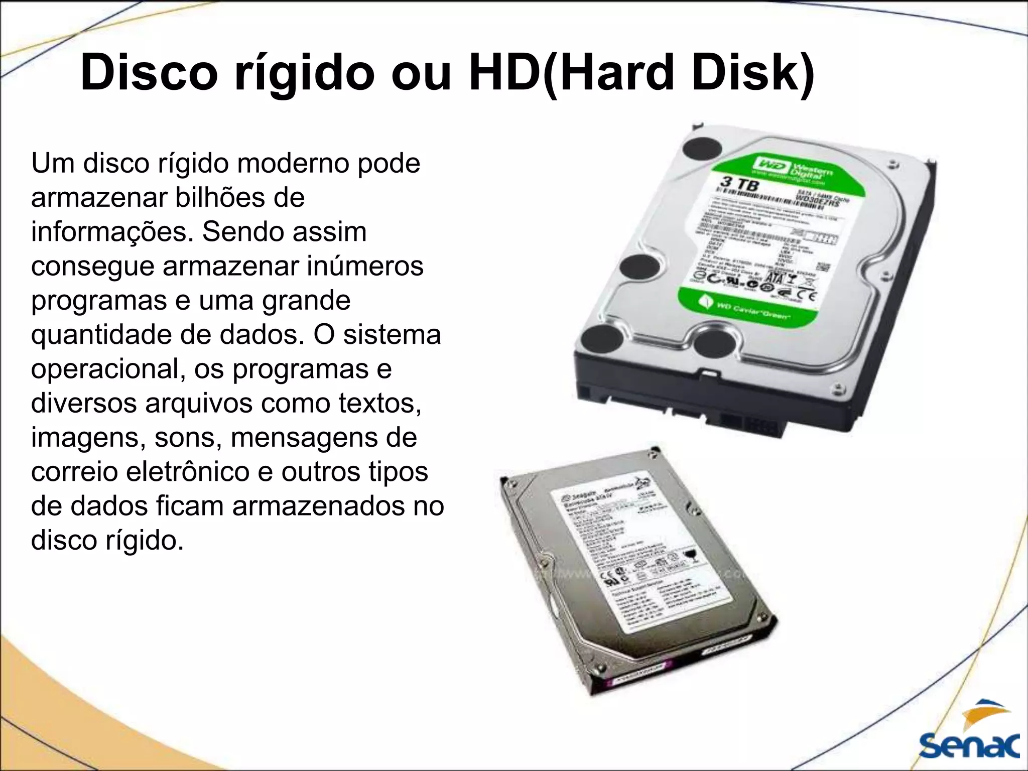 Disco rígido ou HD(Hard Disk)
Um disco rígido moderno pode
armazenar bilhões de
informações. Sendo assim
consegue armazenar inúmeros
programas e uma grande
quantidade de dados. O sistema
operacional, os programas e
diversos arquivos como textos,
imagens, sons, mensagens de
correio eletrônico e outros tipos
de dados ficam armazenados no
disco rígido.
 