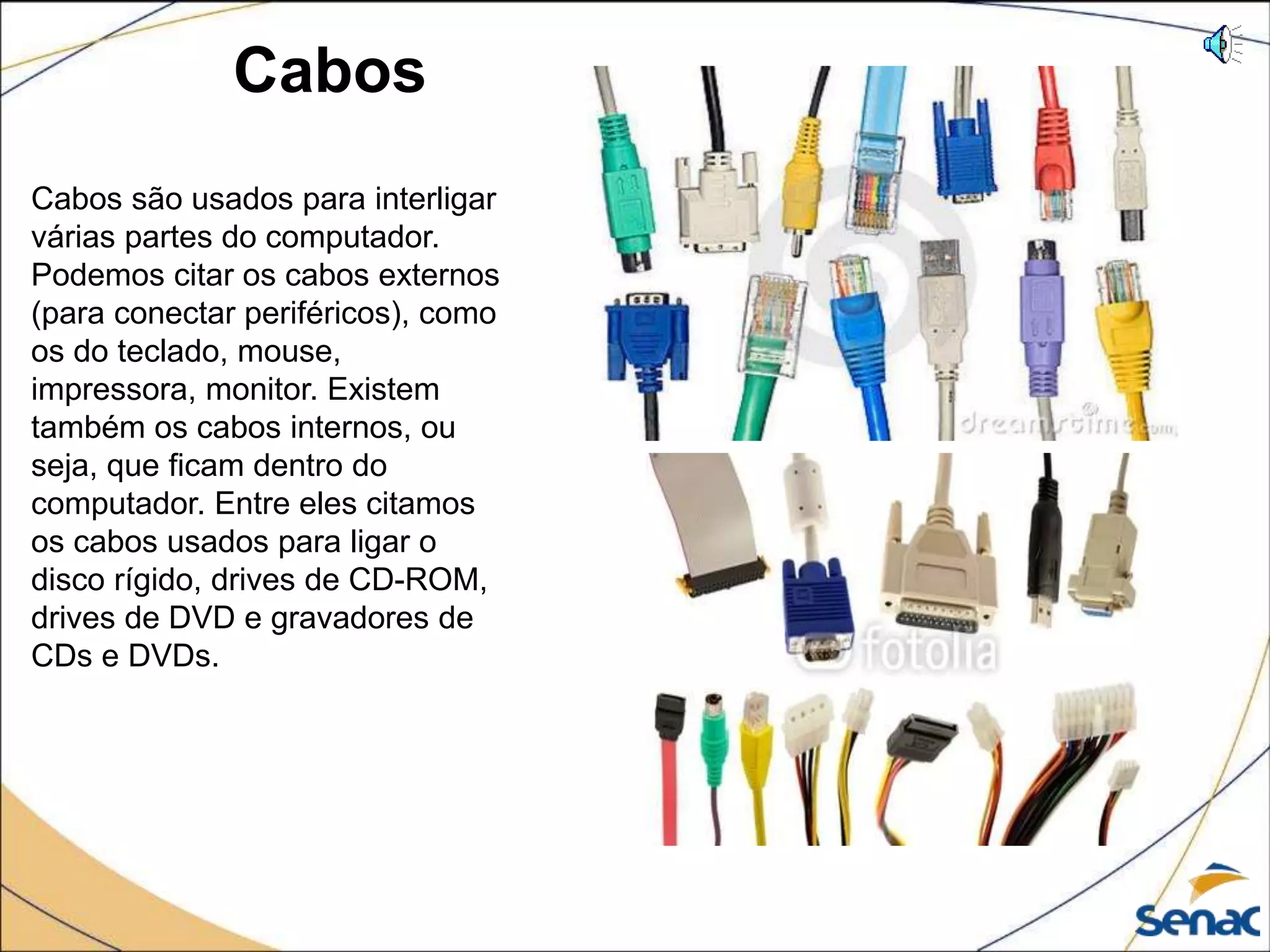 Cabos
Cabos são usados para interligar
várias partes do computador.
Podemos citar os cabos externos
(para conectar periféricos), como
os do teclado, mouse,
impressora, monitor. Existem
também os cabos internos, ou
seja, que ficam dentro do
computador. Entre eles citamos
os cabos usados para ligar o
disco rígido, drives de CD-ROM,
drives de DVD e gravadores de
CDs e DVDs.
 