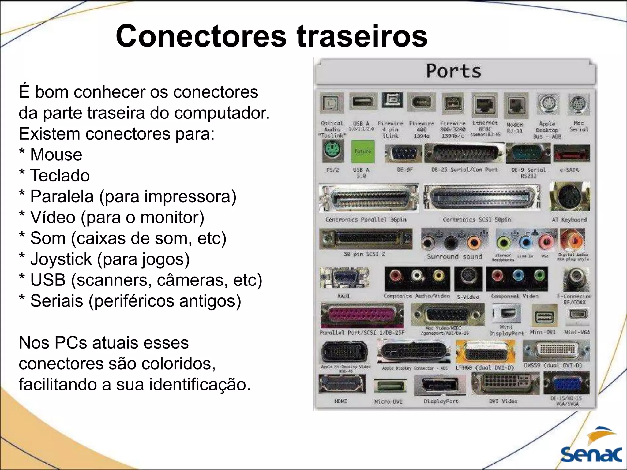 Conectores traseiros
É bom conhecer os conectores
da parte traseira do computador.
Existem conectores para:
* Mouse
* Teclado
* Paralela (para impressora)
* Vídeo (para o monitor)
* Som (caixas de som, etc)
* Joystick (para jogos)
* USB (scanners, câmeras, etc)
* Seriais (periféricos antigos)
Nos PCs atuais esses
conectores são coloridos,
facilitando a sua identificação.
 