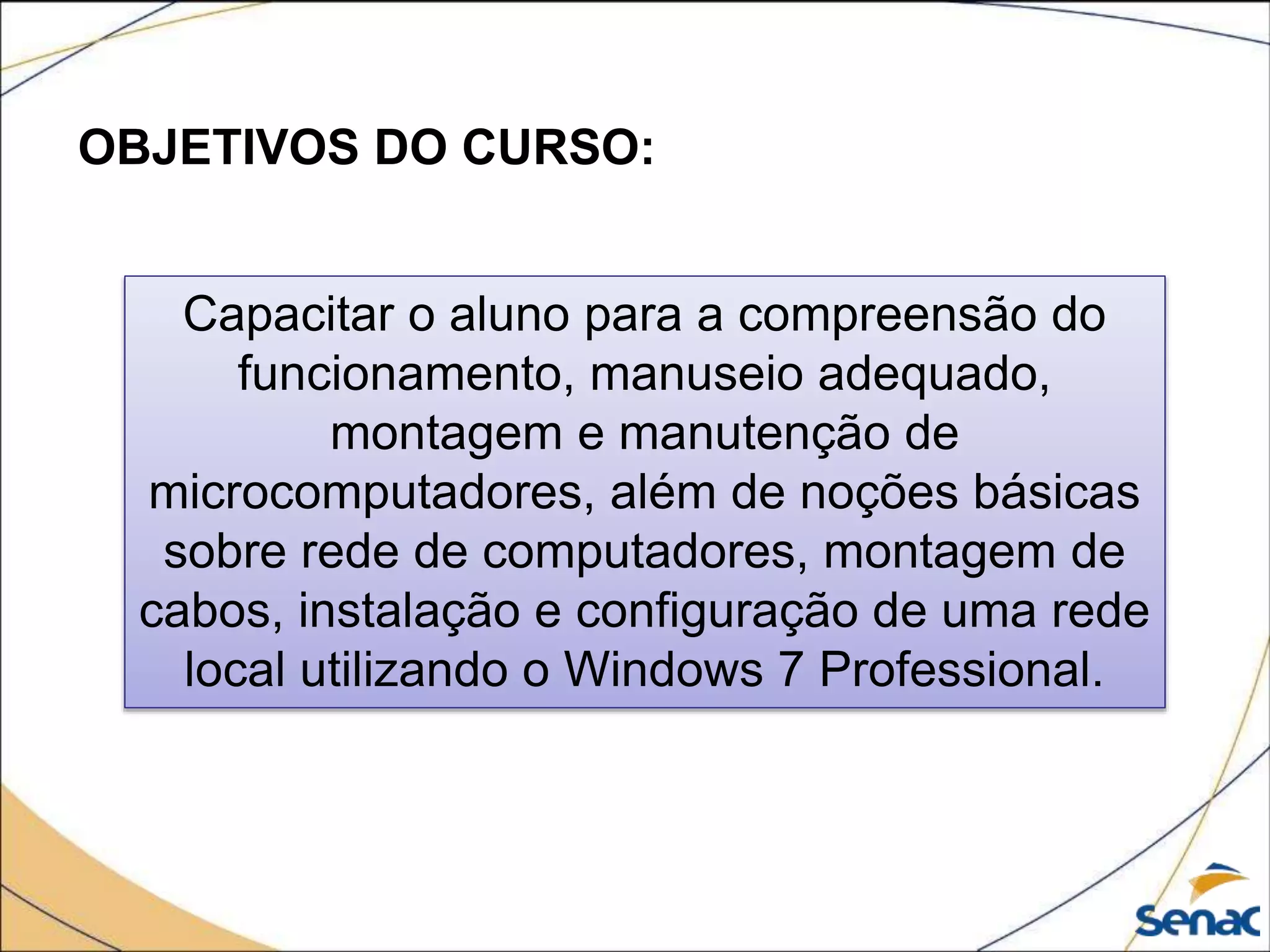 OBJETIVOS DO CURSO:
Capacitar o aluno para a compreensão do
funcionamento, manuseio adequado,
montagem e manutenção de
microcomputadores, além de noções básicas
sobre rede de computadores, montagem de
cabos, instalação e configuração de uma rede
local utilizando o Windows 7 Professional.
 